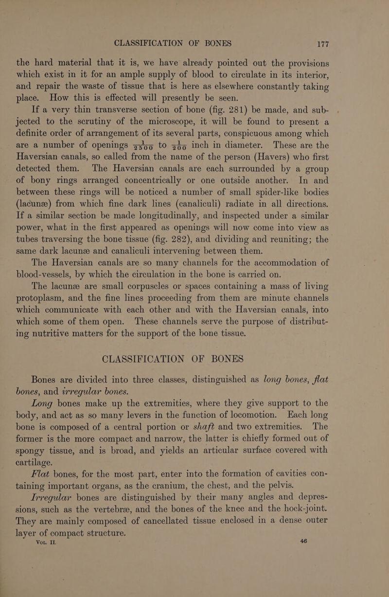 the hard material that it is, we have already pointed out the provisions which exist in it for an ample supply of blood to circulate in its interior, and repair the waste of tissue that is here as elsewhere constantly taking place. How this is effected will presently be seen. If a very thin transverse section of bone (fig. 281) be made, and sub- jected to the scrutiny of the microscope, it will be found to present a definite order of arrangement of its several parts, conspicuous among which are a number of openings g3'65 tO goo inch in diameter. These are the Haversian canals, so called from the name of the person (Havers) who first detected them. The Haversian canals are each surrounded by a group of bony rings arranged concentrically or one outside another. In and between these rings will be noticed a number of small spider-like bodies (lacunze) from which fine dark lines (canaliculi) radiate in all directions. If a similar section be made longitudinally, and inspected under a similar power, what in the first appeared as openings will now come into view as tubes traversing the bone tissue (fig. 282), and dividing and reuniting; the same dark lacunee and canaliculi intervening between them. The Haversian canals are so many channels for the accommodation of blood-vessels, by which the circulation in the bone is carried on. The lacunze are small corpuscles or spaces containing a mass of living protoplasm, and the fine lines proceeding from them are minute channels which communicate with each other and with the Haversian canals, into which some of them open. These channels serve the purpose of distribut- ing nutritive matters for the support of the bone tissue. CLASSIFICATION OF BONES Bones are divided into three classes, distinguished as long bones, flat bones, and wrregular bones. Long bones make up the extremities, where they give support to the body, and act as so many levers in the function of locomotion. Lach long bone is composed of a central portion or shaft and two extremities. The former is the more compact and narrow, the latter is chiefly formed out of spongy tissue, and is broad, and yields an articular surface covered with cartilage. Flat bones, for the most part, enter into the formation of cavities con- taining important organs, as the cranium, the chest, and the pelvis. Irregular bones are distinguished by their many angles and depres- sions, such as the vertebree, and the bones of the knee and the hock-joint. They are mainly composed of cancellated tissue enclosed in a dense outer layer of compact structure. Vou. IL. 46