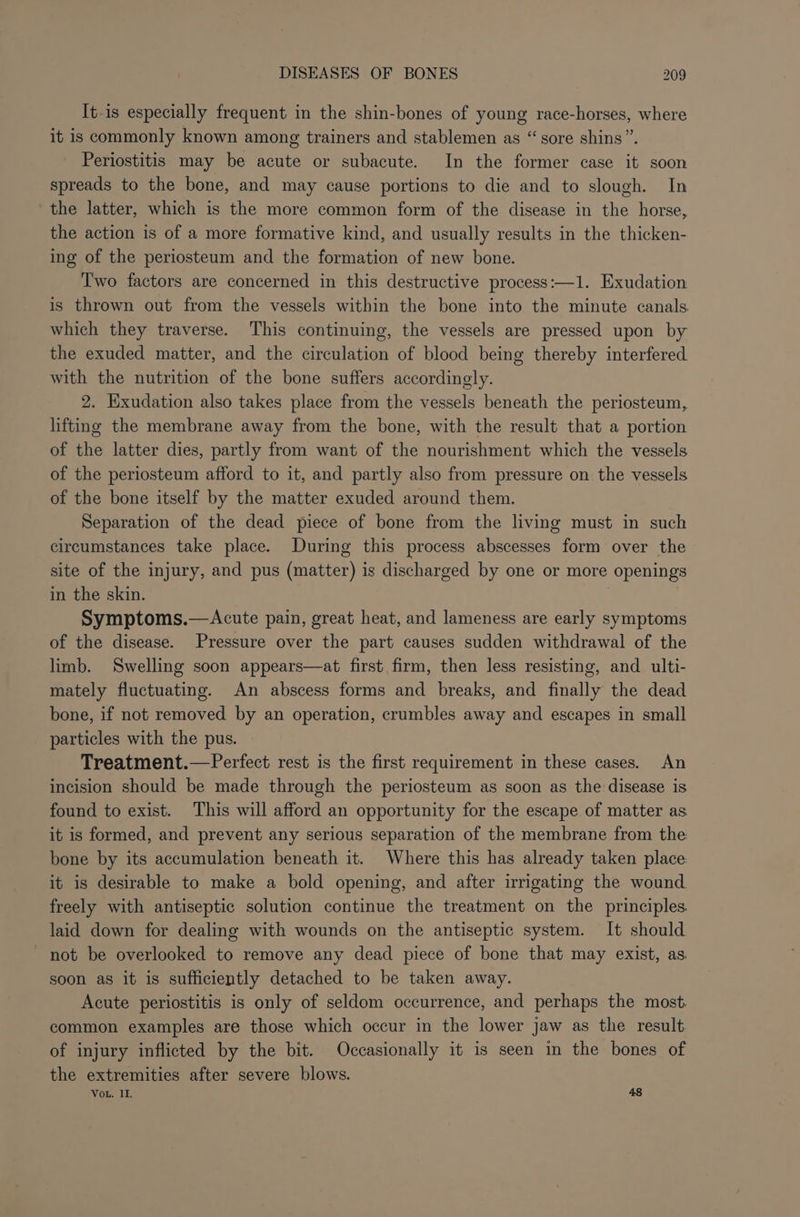 It-is especially frequent in the shin-bones of young race-horses, where it is commonly known among trainers and stablemen as “sore shins”. Periostitis may be acute or subacute. In the former case it soon spreads to the bone, and may cause portions to die and to slough. In the latter, which is the more common form of the disease in the horse, the action is of a more formative kind, and usually results in the thicken- ing of the periosteum and the formation of new bone. Two factors are concerned in this destructive process:—1. Exudation is thrown out from the vessels within the bone into the minute canals which they traverse. This continuing, the vessels are pressed upon by the exuded matter, and the circulation of blood being thereby interfered with the nutrition of the bone suffers accordingly. 2. Exudation also takes place from the vessels beneath the periosteum, lifting the membrane away from the bone, with the result that a portion of the latter dies, partly from want of the nourishment which the vessels of the periosteum afford to it, and partly also from pressure on the vessels of the bone itself by the matter exuded around them. Separation of the dead piece of bone from the living must in such circumstances take place. During this process abscesses form over the site of the injury, and pus (matter) is discharged by one or more openings in the skin. | Symptoms.—Acute pain, great heat, and lameness are early symptoms of the disease. Pressure over the part causes sudden withdrawal of the limb. Swelling soon appears—at first firm, then less resisting, and ulti- mately fluctuating. An abscess forms and breaks, and finally the dead bone, if not removed by an operation, crumbles away and escapes in small particles with the pus. Treatment.—Perfect rest is the first requirement in these cases. An incision should be made through the periosteum as soon as the disease is found to exist. This will afford an opportunity for the escape of matter as it is formed, and prevent any serious separation of the membrane from the bone by its accumulation beneath it. Where this has already taken place: it is desirable to make a bold opening, and after irrigating the wound freely with antiseptic solution continue the treatment on the principles. laid down for dealing with wounds on the antiseptic system. It should not be overlooked to remove any dead piece of bone that may exist, as. soon as it is sufficiently detached to be taken away. Acute periostitis is only of seldom occurrence, and perhaps the most. common examples are those which occur in the lower jaw as the result of injury inflicted by the bit. Occasionally it is seen in the bones of the extremities after severe blows. Vou. II. 48