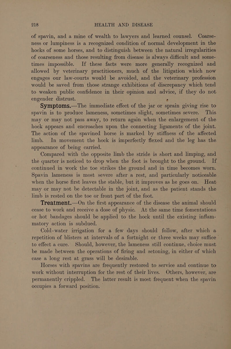 of spavin, and a mine of wealth to lawyers and learned counsel. Coarse- ness or lumpiness is a recognized condition of normal development in the hocks of some horses, and to distinguish between the natural irregularities of coarseness and those resulting from disease is always difficult and some- times impossible. If these facts were more generally recognized and allowed by veterinary practitioners, much of the litigation which now engages our law-courts would be avoided, and the veterinary profession would be saved from those strange exhibitions of discrepancy which tend to weaken public confidence in their opinion and advice, if they do not engender distrust. * Symptoms.—The immediate éffost of the jar or sprain giving rise to spavin is to produce lameness, sometimes slight, sometimes severe. ‘This may or may not pass away, to return again when the enlargement of the hock appears and encroaches upon the connecting ligaments of the joint. The action of the spavined horse is marked by stiffness of the affected limb. In movement the hock is imperfectly flexed and the leg has the appearance of being carried. Compared with the opposite limb the stride is short and limping, and the quarter is noticed to drop when the foot is brought to the ground. If continued in work the toe strikes the ground and in time becomes worn. Spavin lameness is most severe after a rest, and particularly noticeable when the horse first leaves the stable, but it improves as he goes on. Heat may or may not be detectable in the joint, and as the patient stands the limb is rested on the toe or front part of the foot. Treatment.—On the first appearance of the disease the animal should cease to work and receive a dose of physic. At the same time fomentations or hot bandages should be applied to the hock until the existing inflam- matory action is subdued. Cold-water irrigation for a few days should follow, after which a repetition of blisters at intervals of a fortnight or three weeks may suffice to effect a cure. Should, however, the Tasehese still continue, choice must. be made between the operations of firing and setoning, in either of which case a long rest at grass will be desirable. Horses with spavins are frequently restored to service and continue to work without interruption for the rest of their lives. Others, however, are permanently crippled. The latter result is most frequent when the spavin occupies a forward position. — |