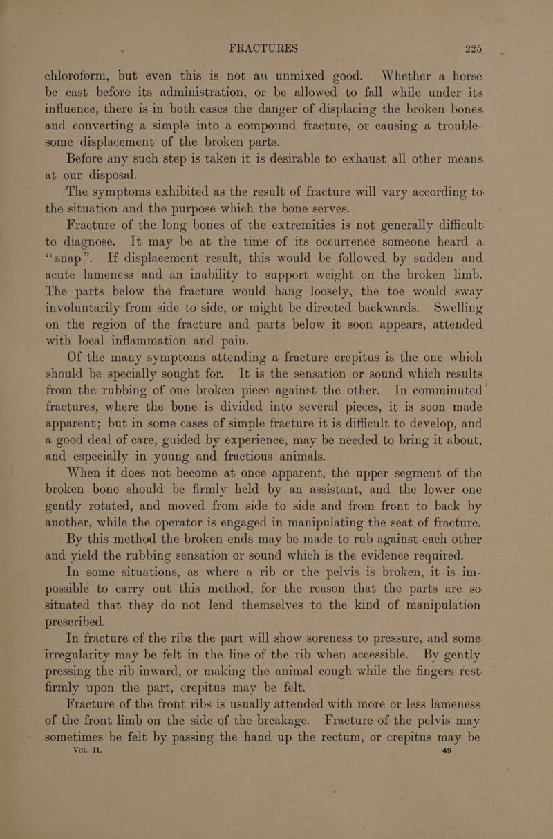 chloroform, but even this is not an unmixed good. Whether a horse be cast before its administration, or be allowed to fall while under its influence, there is in both cases the danger of displacing the broken bones and converting a simple into a compound fracture, or causing a trouble- some displacement of the broken parts. Before any such step is taken it is desirable to exhaust all other means. at our disposal. The symptoms exhibited as the result of fracture will vary according to the situation and the purpose which the bone serves. Fracture of the long bones of the extremities is not generally difficult: to diagnose. It may be at the time of its occurrence someone heard a “snap”. If displacement result, this would be followed by sudden and acute lameness and an inability to support weight on the broken limb. The parts below the fracture would hang loosely, the toe would sway involuntarily from side to side, or might be directed backwards. Swelling on the region of the fracture and parts below it soon appears, attended with local inflammation and pain. Of the many symptoms attending a fracture crepitus is the one which should be specially sought for. It is the sensation or sound which results from the rubbing of one broken piece against the other. In comminuted fractures, where the bone is divided into several pieces, it is soon made apparent; but in some cases of simple fracture it is difficult to develop, and a good deal of care, guided by experience, may be needed to bring it about, and especially in young and fractious animals. When it does not become at once apparent, the upper segment of the broken bone should be firmly held by an assistant, and the lower one gently rotated, and moved from side to side and from front to back by another, while the operator is engaged in manipulating the seat of fracture. By this method the broken ends may be made to rub against each other and yield the rubbing sensation or sound which is the evidence required. In some situations, as where a rib or the pelvis is broken, it is im- possible to carry out this method, for the reason that the parts are so situated that they do not lend themselves to the kind of manipulation prescribed. In fracture of the ribs the part will show soreness to pressure, and some: irregularity may be felt in the line of the rib when accessible. By gently pressing the rib inward, or making the animal cough while the fingers rest. firmly upon the part, crepitus may be felt. _ Fracture of the front ribs is usually attended with more or less lameness of the front limb on the side of the breakage. Fracture of the pelvis may sometimes be felt by passing the hand up the rectum, or crepitus may be Vou. Il. 49