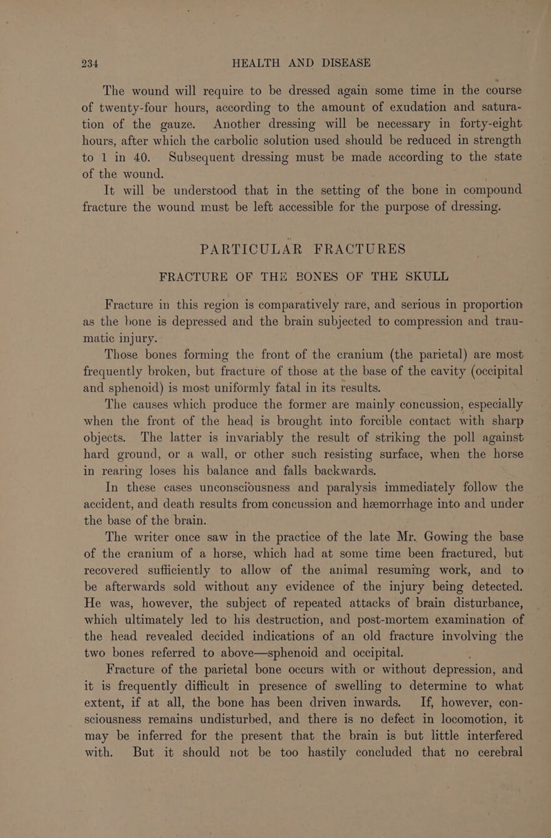 The wound will require to be dressed again some time in the course of twenty-four hours, according to the amount of exudation and satura- tion of the gauze. Another dressing will be necessary in forty-eight hours, after which the carbolic solution used should be reduced in strength to 1 in 40. Subsequent dressing must be made according to the state of the wound. It will be understood that in the setting of the bone in compound fracture the wound must be left accessible for the purpose of dressing. PARTICULAR FRACTURES FRACTURE OF THE BONES OF THE SKULL Fracture in this region is comparatively rare, and serious in proportion as the hone is depressed and the brain subjected to compression and trau- matic injury. Those bones forming the front of the cranium (the parietal) are most frequently broken, but fracture of those at the base of the cavity (occipital and sphenoid) is most uniformly fatal in its results. The causes which produce the former are mainly concussion, especially when the front of the head is brought into forcible contact with sharp objects. The latter is invariably the result of striking the poll against hard ground, or a wall, or other such resisting surface, when the horse in rearing loses his balance and falls backwards. In these cases unconsciousness and paralysis immediately follow the accident, and death results from concussion and hemorrhage into and under the base of the brain. The writer once saw in the practice of the late Mr. Gowing the base of the cranium of a horse, which had at some time been fractured, but recovered sufticiently to allow of the animal resuming work, and to be afterwards sold without any evidence of the injury being detected. He was, however, the subject of repeated attacks of brain disturbance, which ultimately led to his destruction, and post-mortem examination of the head revealed decided indications of an old fracture involving the two bones referred to above—sphenoid and occipital. Fracture of the parietal bone occurs with or without depression, and it is frequently difficult in presence of swelling to determine to what extent, if at all, the bone has been driven inwards. If, however, con- sciousness remains undisturbed, and there is no defect in locomotion, it may be inferred for the present that the brain is but little interfered with. But it should not be too hastily concluded that no cerebral