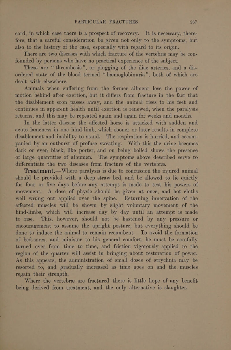 cord, in which case there is a prospect of recovery. It is necessary, there- fore, that a careful consideration be given not only to the symptoms, but also to the history of the case, especially with regard to its origin. There are two diseases with which fracture of the vertebrae may be con- founded by persons who have no practical experience of the subject. These are “ thrombosis”, or plugging of the iliac arteries, and a dis- ordered state of the blood termed ‘“ hemoglobinuria”, both of which are dealt with elsewhere. Animals when suffering from the former ailment lose the power of motion behind after exertion, but it differs from fracture in the fact that the disablement soon passes away, and the animal rises to his feet and continues in apparent health until exertion is renewed, when the paralysis returns, and this may be repeated again and again for weeks and months. In the latter disease the affected horse is attacked with sudden and acute lameness in one hind-limb, which sooner or later results in complete disablement and inability to stand. The respiration is hurried, and accom- panied by an outburst of profuse sweating. With this the urine becomes dark or even black, like porter, and on being boiled shows the presence of large quantities of albumen. The symptoms above described serve to differentiate the two diseases from fracture of the vertebre. Treatment.— Where paralysis is due to concussion the injured animal should be provided with a deep straw bed, and be allowed to lie quietly for four or five days before any attempt is made to test his powers of movement. A dose of physic should be given at once, and hot cloths well wrung out applied over the spine. Returning innervation of the affected muscles will be shown by slight voluntary movement of the hind-limbs, which will increase day by day until an attempt is made to rise. This, however, should not he hastened by any pressure or encouragement to assume the upright posture, but everything should be done to induce the animal to remain recumbent. To avoid the formation of bed-sores, and minister to his general comfort, he must be carefully turned over from time to time, and friction vigorously applied to the region of the quarter will assist in bringing about restoration of power. As this appears, the administration of small doses of strychnia may be resorted to, and gradually increased as time goes on and the, muscles regain their strength. Where the vertebre are fractured there is little hope of any benefit being derived from treatment, and the only alternative is slaughter.