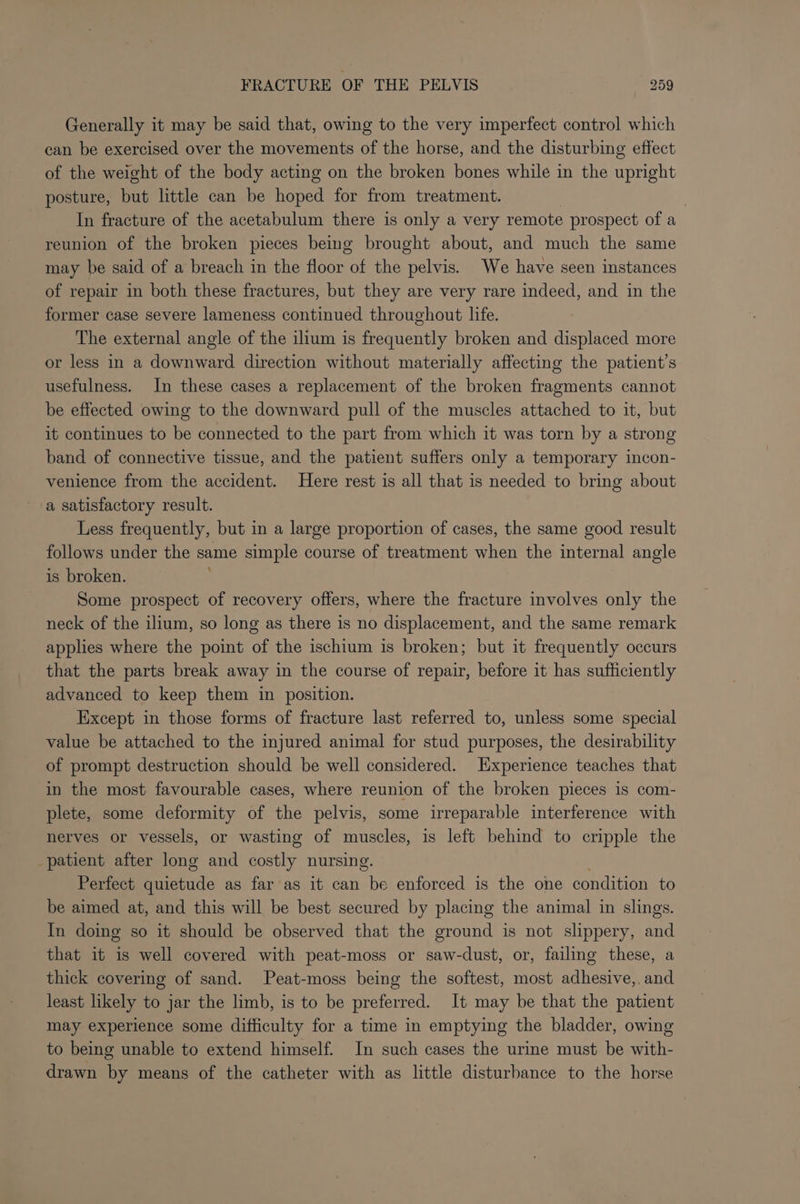 Generally it may be said that, owing to the very imperfect control which can be exercised over the movements of the horse, and the disturbing effect of the weight of the body acting on the broken bones while in the upright posture, but little can be honed for from treatment. | In fracture of the acetabulum there is only a very remote prospect of a reunion of the broken pieces being brought about, and much the same may be said of a breach in the floor of the pelvis. We have seen instances of repair in both these fractures, but they are very rare indeed, and in the former case severe lameness continued throughout life. The external angle of the ilium is frequently broken and displaced more or less in a downward direction without materially affecting the patient’s usefulness. In these cases a replacement of the broken fragments cannot be effected owing to the downward pull of the muscles attached to it, but it continues to be connected to the part from which it was torn by a strong band of connective tissue, and the patient suffers only a temporary incon- venience from the accident. Here rest is all that is needed to bring about a satisfactory result. Less frequently, but in a large proportion of cases, the same good result follows under the same simple course of treatment when the internal angle is broken. Some prospect of recovery offers, where the fracture involves only the neck of the ilium, so long as there is no displacement, and the same remark applies where the point of the ischium is broken; but it frequently occurs that the parts break away in the course of repair, before it has sufficiently advanced to keep them in position. Except in those forms of fracture last referred to, unless some special value be attached to the injured animal for stud purposes, the desirability of prompt destruction should be well considered. Experience teaches that in the most favourable cases, where reunion of the broken pieces is com- plete, some deformity of the pelvis, some irreparable interference with nerves or vessels, or wasting of muscles, is left behind to cripple the patient after long and costly nursing. Perfect quietude as far as it can be enforced is the one condition to be aimed at, and this will be best secured by placing the animal in slings. In doing so it should be observed that the ground is not slippery, and that it is well covered with peat-moss or saw-dust, or, failing these, a thick covering of sand. Peat-moss being the softest, most adhesive,, and least likely to jar the limb, is to be preferred. It may be that the patient may experience some difficulty for a time in emptying the bladder, owing to being unable to extend himself. In such cases the urine must be with- drawn by means of the catheter with as little disturbance to the horse