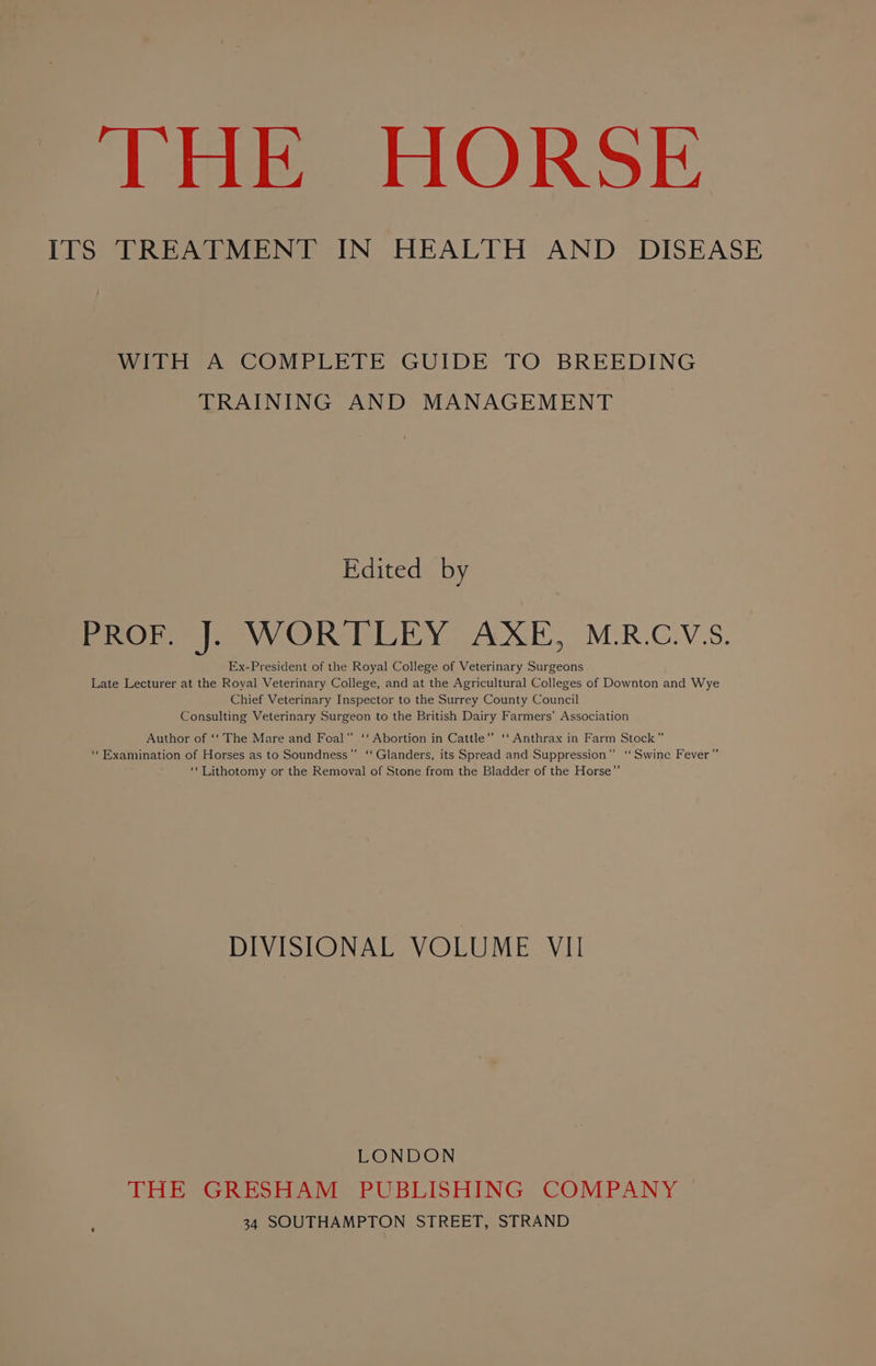 ITS TREATMENT IN HEALTH AND DISEASE WITH A COMPLETE GUIDE TO BREEDING TRAINING AND MANAGEMENT Edited by Prom | WOR TLEY: AXE, M.R.C.V.S. Ex-President of the Royal College of Veterinary Surgeons Late Lecturer at the Roval Veterinary College, and at the Agricultural Colleges of Downton and Wye Chief Veterinary Inspector to the Surrey County Council Consulting Veterinary Surgeon to the British Dairy Farmers’ Association Author of ‘‘ The Mare and Foal” ‘‘ Abortion in Cattle” ‘‘ Anthrax in Farm Stock” ‘Examination of Horses as to Soundness’’ ‘‘Glanders, its Spread and Suppression” ‘Swine Fever” ‘‘Lithotomy or the Removal of Stone from the Bladder of the Horse”’ DIVISIONAL VOLUME VII LONDON THE GRESHAM PUBLISHING COMPANY 34 SOUTHAMPTON STREET, STRAND