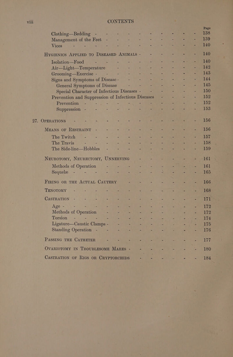 Vill CONTENTS Page Clothing—Bedding - - - - - - +o Tae fos = F138 Management of the Feet - - : - - - - 7 tara” 139 Vices - - - - - - - - &gt; - - - 140 HycIENIcS APPLIED TO DISEASED ANIMALS - - - - - - 140 Isolation—Food - - - - - - - - =. - 140 Air—Light—Temperature - - = : = - - - 142 Grooming—Exercise - - : - - - - : -&gt; - 148 Signs and Symptoms of Disease - : . - - - - - 144 General Symptoms of Disease - - - - - - - 145 Special Character of Infectious Diseases - . . - - - 150 Prevention and Suppression of Infectious Diseases - - - - +152 Prevention - - - - - - - - - - - 152 Suppression - - - - ~ - : - - - - 153 27. OPERATIONS ~~ - - - - spp es . - - : - 156 MEANS OF RESTRAINT - : : - - ji ; - - - 156 The Twitch - - - - - - = : : : SBT The Travis - : : = z : a = : = ph bs The Side-line—Hobbles_— - - . . ae 5 - - | 159 Nevurotomy, NEURECTOMY, UNNERVING - - - - - - 161 Methods of Operation - - - : - : - - - 161 Sequele - - - 5 2 kee : ) = . Ba kts FIRING OR THE ACTUAL CAUTERY - - - 7 - - - 166 TENOTOMY /o-7 20. pe 2 een. 18.) Ur coe ee ae . Ses CASTRATION - - - c : : : E 3 E Lay Ages. y= 7 eu ae - St ie ee ke Sp Methods of Operation - - - - - - - - - 172 Torsion - 5 : F 3 % z Y 5 re Ligature—Caustic Clamps - : : - - - - - 175 Standing Operation - - - - - - - - - «176 PASSING THE CATHETER - - - - - = - - see nre OVARIOTOMY IN TROUBLESOME MARES - - - . - brs 180 CASTRATION OF RIGS OR CRYPTORCHIDS - = = : - 2 184