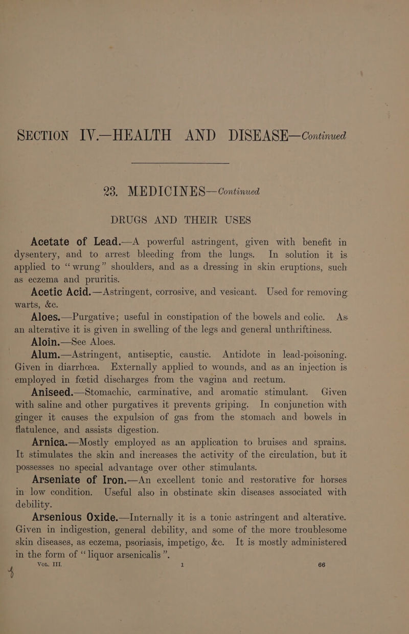 SECTION IV—HEALTH AND DISEASE—Continued ay MED KE: I NE S — Continued DRUGS AND THEIR USES Acetate of Lead.—A powerful astringent, given with benefit in dysentery, and to arrest bleeding from the lungs. In solution it is applied to “wrung” shoulders, and as a dressing in skin eruptions, such as eczema and pruritis. Acetic Acid.—Astringent, corrosive, and vesicant. Used for removing warts, &amp;c. Aloes.—Purgative; useful in constipation of the bowels and colic. As an alterative it is given in swelling of the legs and general unthriftiness. Aloin.—See Aloes. Alum.—Astringent, antiseptic, caustic. Antidote in lead-poisoning. Given in diarrhoea. Externally applied to wounds, and as an injection is employed in fcetid discharges from the vagina and rectum. Aniseed.—Stomachic, carminative, and aromatic stimulant. Given with saline and other purgatives it prevents griping. In conjunction with ginger it causes the expulsion of gas from the stomach and bowels in flatulence, and assists digestion. Arnica.—Mostly employed as an application to bruises and sprains. It stimulates the skin and increases the activity of the circulation, but it possesses no special advantage over other stimulants. Arseniate of Iron.—An excellent tonic and restorative for horses in low condition. Useful also in obstinate skin diseases associated with debility. Arsenious Oxide.—Internally it is a tonic astringent and alterative. Given in indigestion, general debility, and some of the more troublesome skin diseases, as eczema, psoriasis, impetigo, &amp;c. It is mostly administered in the form of “ liquor arsenicalis ”. Vou. IIT. z 66