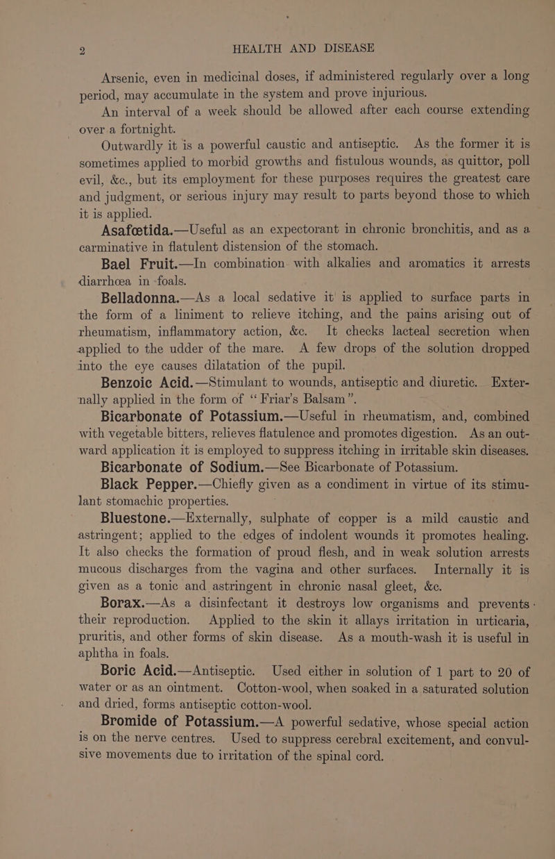 Arsenic, even in medicinal doses, if administered regularly over a long period, may accumulate in the system and prove injurious. An interval of a week should be allowed after each course extending over a fortnight. Outwardly it is a powerful caustic and antiseptic. As the former it is sometimes applied to morbid growths and fistulous wounds, as quittor, poll evil, &amp;c., but its employment for these purposes requires the greatest care and judgment, or serious injury may result to parts beyond those to which it is applied. Asafoetida.—Useful as an expectorant in chronic bronchitis, and as a carminative in flatulent distension of the stomach. Bael Fruit.—In combination. with alkalies and aromatics it arrests diarrhoea in -foals. Belladonna.—As a local sedative it’ is applied to surface parts in the form of a liniment to relieve itching, and the pains arising out of rheumatism, inflammatory action, &amp;c. It checks lacteal secretion when applied to the udder of the mare. A few drops of the solution dropped into the eye causes dilatation of the pupil. Benzoie Acid.—Stimulant to wounds, antiseptic and diuretic. Exter- nally applied in the form of ‘ Friar’s Balsam”. | Bicarbonate of Potassium.—Useful in rheumatism, and, combined with vegetable bitters, relieves flatulence and promotes digestion. As an out- ward application it is employed to suppress itching in irritable skin diseases. Bicarbonate of Sodium.—See Bicarbonate of Potassium. Black Pepper.—Chiefly given as a condiment in virtue of its stimu- lant stomachic properties. Bluestone.—Externally, sulphate of copper is a mild caustic and astringent; applied to the edges of indolent wounds it promotes healing. It also checks the formation of proud flesh, and in weak solution arrests mucous discharges from the vagina and other surfaces. Internally it is given as a tonic and astringent in chronic nasal gleet, &amp;c. Borax.—As a disinfectant it destroys low organisms and prevents: their reproduction. Applied to the skin it allays irritation in urticaria, pruritis, and other forms of skin disease. As a mouth-wash it is useful in aphtha in foals. Boric Acid.—Antiseptic. Used either in solution of 1 part to 20 of water or aS an ointment. Cotton-wool, when soaked in a saturated solution and dried, forms antiseptic cotton-wool. Bromide of Potassium.—A powerful sedative, whose special action is on the nerve centres. Used to suppress cerebral excitement, and convul- sive movements due to irritation of the spinal cord.