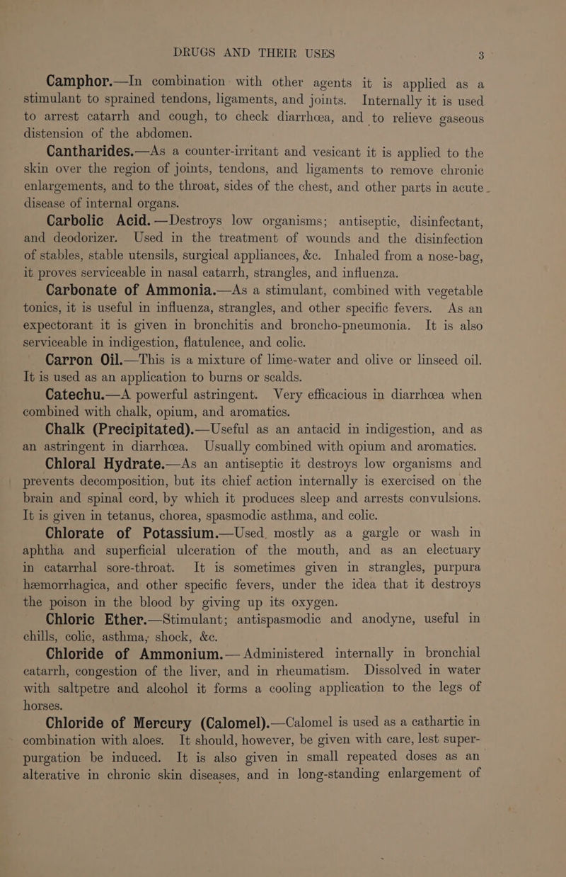 Camphor.—In combination with other agents it is applied as a stimulant to sprained tendons, ligaments, and joints. Internally it is used to arrest catarrh and cough, to check diarrhcea, and to relieve gaseous distension of the abdomen. Cantharides.—As a counter-irritant and vesicant it is applied to the skin over the region of joints, tendons, and ligaments to remove chronic enlargements, and to the throat, sides of the chest, and other parts in acute - disease of internal organs. Carbolic Acid.—Destroys low organisms; antiseptic, disinfectant, and deodorizer. Used in the treatment of wounds and the disinfection of stables, stable utensils, surgical appliances, &amp;c. Inhaled from a nose-bag, it proves serviceable in nasal catarrh, strangles, and influenza. Carbonate of Ammonia.—As a stimulant, combined with vegetable tonics, it is useful in influenza, strangles, and other specific fevers. As an expectorant it is given in bronchitis and broncho-pneumonia. It is also serviceable in indigestion, flatulence, and colic. Carron Ojl.—This is a mixture of lime-water and olive or linseed oil. It is used as an application to burns or scalds. Catechu.—A powerful astringent. Very efficacious in diarrhoea when combined with chalk, opium, and aromatics. Chalk (Precipitated).—Useful as an antacid in indigestion, and as an astringent in diarrhoea. Usually combined with opium and aromatics. Chloral Hydrate.—As an antiseptic it destroys low organisms and prevents decomposition, but its chief action internally is exercised on the brain and spinal cord, by which it produces sleep and arrests convulsions. It is given in tetanus, chorea, spasmodic asthma, and colic. Chlorate of Potassium.—Used. mostly as a gargle or wash in aphtha and superficial ulceration of the mouth, and as an electuary in catarrhal sore-throat. It is sometimes given in strangles, purpura hemorrhagica, and other specific fevers, under the idea that it destroys the poison in the blood by giving up its oxygen. Chloric Ether.—Stimulant; antispasmodic and anodyne, useful in chills, colic, asthma, shock, &amp;c. Chloride of Ammonium.— Administered internally in bronchial catarrh, congestion of the liver, and in rheumatism. Dissolved in water with saltpetre and alcohol it forms a cooling application to the legs of horses. Chloride of Mercury (Calomel).—Calomel is used as a cathartic in combination with aloes. It should, however, be given with care, lest super- purgation be induced. It is also given in small repeated doses as an alterative in chronic skin diseases, and in long-standing enlargement of