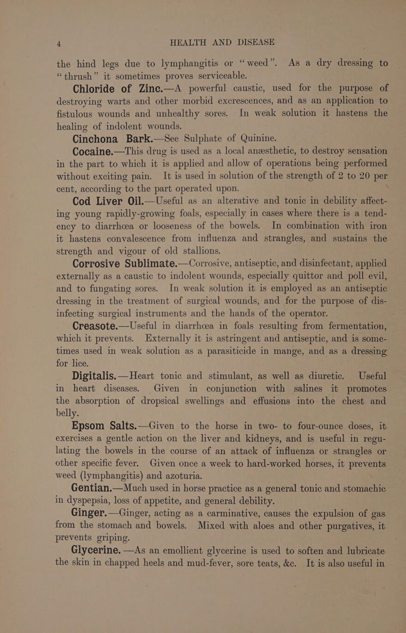 the hind legs due to lymphangitis or “weed”. As a dry dressing to “thrush” it sometimes proves serviceable. Chloride of Zine.—A powerful caustic, used for the purpose of destroying warts and other morbid excrescences, and as an application to fistulous wounds and unhealthy sores. In weak solution it hastens the healing of indolent wounds. Cinchona Bark.—See Sulphate of Quinine. Cocaine.—This drug is used as a local anzesthetic, to destroy sensation in the part to which it is applied and allow of operations being performed without exciting pain. It is used in solution of the strength ve 2 to 20 os cent, according to the part operated upon. Cod Liver Oil.-—Useful as an alterative and tonic in debility affect- ing young rapidly-growing foals, especially in cases where there is a tend- ency to diarrhcea or looseness of the bowels. In combination with iron it hastens convalescence from influenza and strangles, and sustains the streneth and vigour of old stallions. | Corrosive Sublimate.—Corrosive, antiseptic, and disinfectant, applied externally as a caustic to indolent wounds, especially quittor and poll evil, and to fungating sores. In weak solution it is employed as an antiseptic dressing in the treatment of surgical wounds, and for the purpose of dis- infecting surgical instruments and the hands of the operator. Creasote.—Useful in diarrhoea in foals resulting from fermentation, which it prevents. Externally it is astrimgent and antiseptic, and is some- times used in weak solution as a parasiticide in mange, and as a dressing for lice. Digitalis.—Heart tonic and stimulant, as well as diuretic. Useful in heart diseases. Given in conjunction with salines it promotes the absorption of dropsical swellings and effusions into the chest and belly. Epsom Salts.—Given to the horse in two- to four-ounce doses, it exercises a gentle action on the liver and kidneys, and is useful in regu- lating the bowels in the course of an attack of influenza or strangles or other specific fever. Given once a week to hard-worked horses, it prevents weed (lymphangitis) and azoturia. Gentian.—Much used in horse practice as a general tonic and stomachic in dyspepsia, loss of appetite, and general debility. Ginger.—Ginger, acting as a carminative, causes the expulsion of gas. from the stomach and bowels. Mixed with aloes and other purgatives, it prevents griping. Glycerine. —As an emollient glycerine is used to soften and lubricate. the skin in chapped heels and mud-fever, sore teats, &amp;c. It is also useful in