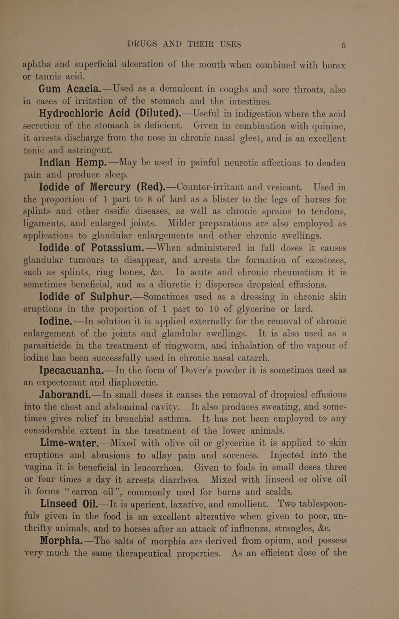 aphtha and superficial ulceration of the mouth when combined with borax or tannic acid. Gum Acacia.—Used as a demulcent in coughs and sore throats, also in cases of irritation of the stomach and the intestines. Hydrochlorie Acid (Diluted).—Useful in indigestion where the acid secretion of the stomach is deficient. Given in combination with quinine, it arrests discharge from the nose in chronic nasal gleet, and is an excellent tonic and astringent. Indian Hemp.—May be used in painful neurotic affections to deaden pain and produce sleep. Iodide of Mercury (Red).—Counter-irritant and vesicant. Used in the proportion of 1 part to 8 of lard as a blister to the legs of horses for splints and other ossific diseases, as well as chronic sprains to tendons, ligaments, and enlarged joints. Mulder preparations are also employed as applications to glandular enlargements and other chronic swellings. Iodide of Potassium.—When administered in full doses it causes glandular tumours to disappear, and arrests the formation of exostoses, such as splints, rg bones, &amp;c. In acute and chronic rheumatism it is sometimes beneficial, and as a diuretic it disperses dropsical effusions. Iodide of Sulphur.—Sometimes used as a dressing in chronic skin eruptions in the proportion of 1 part to 10 of glycerine or lard. Iodine. —In solution it is applied externally for the removal of chronic enlargement of the joints and glandular swellings. It is also used as a parasiticide in the treatment of ringworm, and inhalation of the vapour of iodine has been successfully used in chronic nasal catarrh. Ipecacuanha.—In the form of Dover’s powder it is sometimes used as an expectorant and diaphoretie. Jaborandi.—In small doses it causes the removal of dropsical effusions into the chest and abdominal cavity. It also produces sweating, and some- times gives relief in bronchial asthma. It has not been employed to any considerable extent in the treatment of the lower animals. Lime-water.—Mixed with olive oil or glycerine it is applied to skin eruptions and abrasions to allay pain and soreness. Injected into the vagina it is beneficial in leucorrhcea. Given to foals in small doses three or four times a day it arrests diarrhoea. Mixed with linseed or olive oil it forms “‘carron oil”, commonly used for burns and scalds. Linseed Oil.—It is aperient, laxative, and emollient. Two tablespoon- fuls given in the food is an excellent alterative when given to poor, un- thrifty animals, and to horses after an attack of influenza, strangles, &amp;c. Morphia.—tThe salts of morphia are derived from opium, and possess very much the same therapeutical properties. As an efficient dose of the