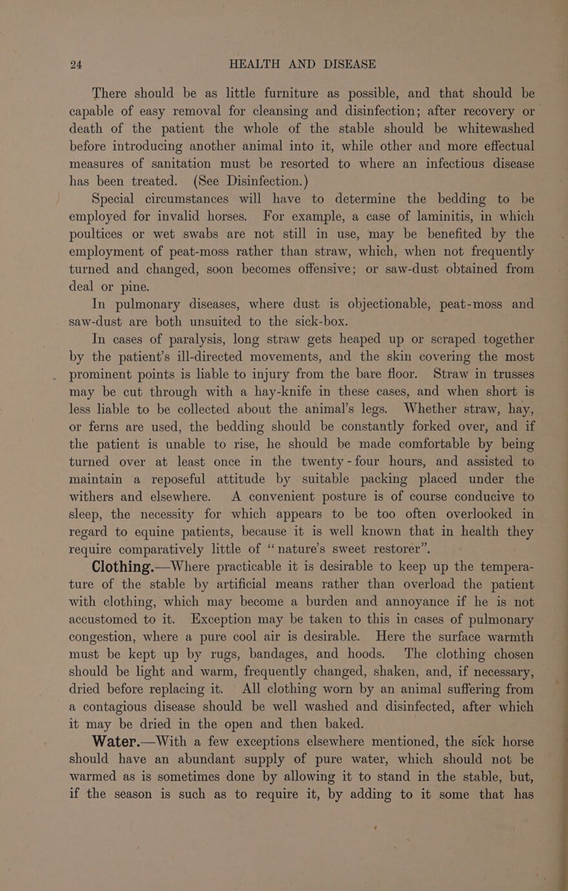 There should be as little furniture as possible, and that should be death of the patient the whole of the stable should be whitewashed before introducing another animal into it, while other and more effectual measures of sanitation must be resorted to where an infectious disease has been treated. (See Disinfection. ) Special circumstances will have to determine the bedding to be employed for invalid horses. For example, a case of laminitis, in which poultices or wet swabs are not still in use, may be benefited by the employment of peat-moss rather than straw, which, when not frequently turned and changed, soon becomes offensive; or saw-dust obtained from deal or pine. In pulmonary diseases, where dust is Suh east: peat-moss and saw-dust are both unsuited to the sick-box. In cases of paralysis, long straw gets heaped up or scraped together by the patient’s ill-directed movements, and the skin covering the most prominent points is liable to injury from the bare floor. Straw in trusses may be cut through with a hay-knife in these cases, and when short is less liable to be collected about the animal’s legs. Whether straw, hay, or ferns are used, the bedding should be constantly forked over, and if the patient is unable to rise, he should be made comfortable by being turned over at least once in the twenty-four hours, and assisted to maintain a reposeful attitude by suitable packing placed under the withers and elsewhere. A convenient posture is of course conducive to sleep, the necessity for which appears to be too often overlooked in regard to equine patients, because it is well known that in health they require comparatively little of ‘nature's sweet restorer”. Clothing.— Where practicable it is desirable to keep up the tempera- ture of the stable by artificial means rather than overload the patient with clothing, which may become a burden and annoyance if he is not accustomed to it. Exception may be taken to this in cases of pulmonary congestion, where a pure cool air is desirable. Here the surface warmth must be kept up by rugs, bandages, and hoods. The clothing chosen should be light and warm, frequently changed, shaken, and, if necessary, dried before replacing it. All clothing worn by an animal suffermg from a contagious disease should be well washed and disinfected, after which it may be dried in the open and then baked. Water.—With a few exceptions elsewhere mentioned, the sick horse should have an abundant supply of pure water, which should not be warmed as is sometimes done by allowing it to stand in the stable, but, if the season is such as to require it, by adding to it some that has 4 Ee ns