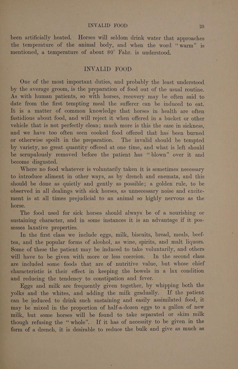 been artificially heated. Horses will seldom drink water that approaches the temperature of the animal body, and when the word “warm” is mentioned, a temperature of about 80° Fahr. is understood. INVALID FOOD One of the most important duties, and probably the least understood by the average groom, is the preparation of food out of the usual routine. As with human patients, so with horses, recovery may be often said to date from the first tempting meal the sufferer can be induced to eat. It is a matter of common knowledge that horses in health are often fastidious about food, and will reject it when offered in a bucket or other vehicle that is not perfectly clean; much more is this the case in sickness, and we have too often seen cooked food offered that has been burned or otherwise spoilt in the preparation. The invalid should be tempted by variety, no great quantity offered at one time, and what is left should be scrupulously removed before the patient has “blown” over it and become disgusted. Where no food whatever is voluntarily taken it is sometimes necessary to introduce aliment in other ways, as by drench and enemata, and this should be done as quietly and gently as possible; a golden rule, to be observed in all dealings with sick horses, as unnecessary noise and excite- ment is at all times prejudicial to an animal so highly nervous as the ee liorse: The food used for sick horses should always be of a nourishing or sustaining character, and in some instances it is an advantage if it pos- sesses laxative properties. In the first class we include eggs, milk, biscuits, bread, meals, beef- tea, and the popular forms of alcohol, as wine, spirits, and malt liquors. Some of these the patient may be induced to take voluntarily, and others will have to be given with more or less coercion. In the second class. are included some foods that are of nutritive value, but whose chief characteristic is their effect in keeping the bowels in a lax condition and reducing the tendency to constipation and fever. Eggs and milk are frequently given together, by whipping both the yolks and the whites, and adding the milk gradually. If the patient can be induced to drink such sustaining and easily assimilated food, it may be mixed in the proportion of half-a-dozen eggs to a gallon of new milk, but some horses will be found to take separated or skim milk though refusing the “whole”. If it has of necessity to be given in the form of a drench, it is desirable to reduce the bulk and give as much as