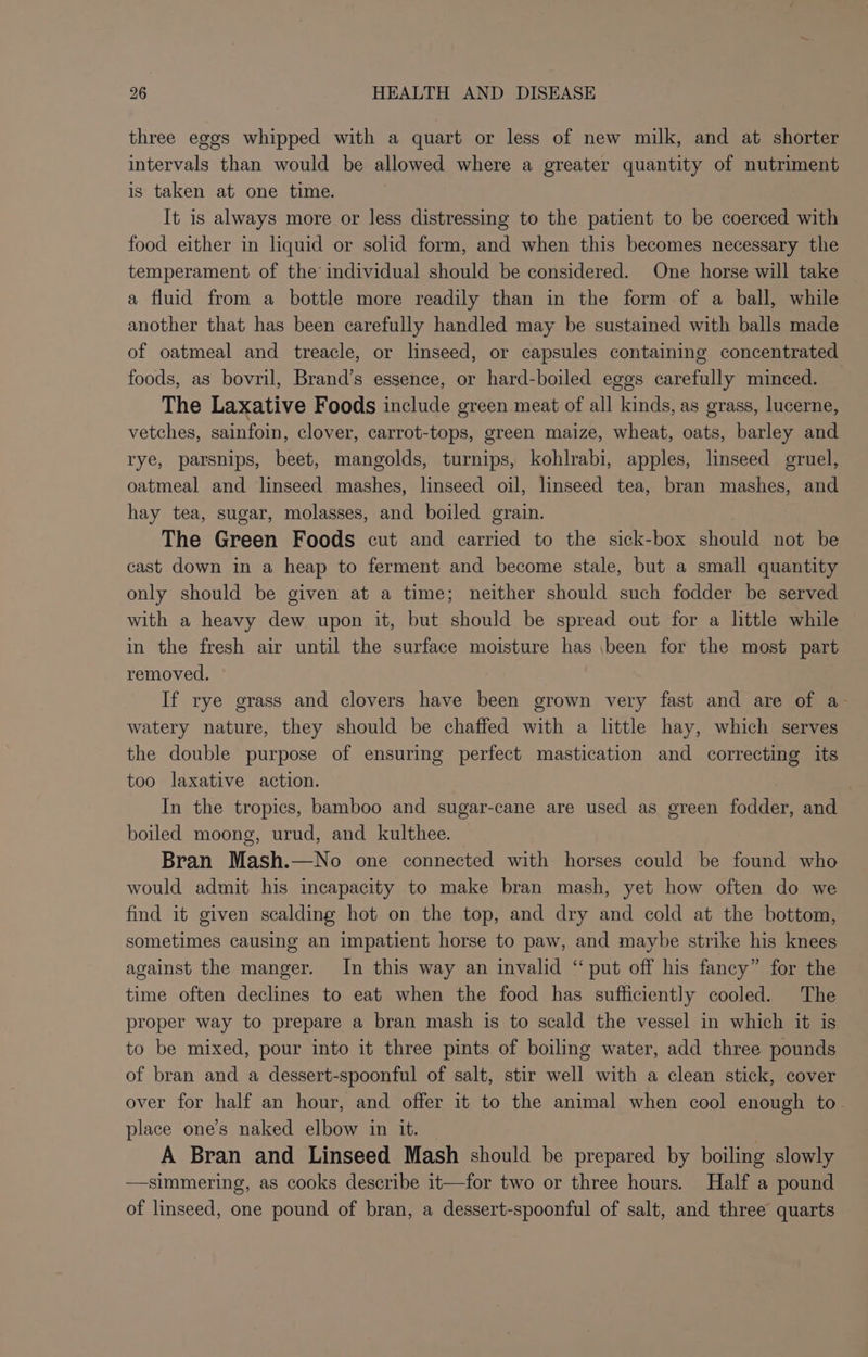 three eggs whipped with a quart or less of new milk, and at shorter intervals than would be allowed where a greater quantity of nutriment is taken at one time. It is always more or less distressing to the patient to be coerced with food either in liquid or solid form, and when this becomes necessary the temperament of the individual should be considered. One horse will take a fluid from a bottle more readily than in the form of a ball, while another that has been carefully handled may be sustained with balls made of oatmeal and treacle, or linseed, or capsules containing concentrated foods, as bovril, Brand’s essence, or hard-boiled eggs carefully minced. The Laxative Foods include green meat of all kinds, as grass, lucerne, vetches, sainfoin, clover, carrot-tops, green maize, wheat, oats, barley and rye, parsnips, beet, mangolds, turnips, kohlrabi, apples, linseed gruel, oatmeal and linseed mashes, linseed oil, linseed tea, bran mashes, and hay tea, sugar, molasses, and boiled grain. The Green Foods cut and carried to the sick-box should not be cast down in a heap to ferment and become stale, but a small quantity only should be given at a time; neither should such fodder be served with a heavy dew upon it, but should be spread out for a little while in the fresh air until the surface moisture has been for the most part removed. ° If rye grass and clovers have been grown very fast and are of a- watery nature, they should be chaffed with a little hay, which serves the double purpose of ensuring perfect mastication and correcting its too laxative action. In the tropics, bamboo and sugar-cane are used as green fodder, and boiled moong, urud, and kulthee. Bran Mash.—No one connected with horses could be found who would admit his incapacity to make bran mash, yet how often do we find it given scalding hot on the top, and dry and cold at the bottom, sometimes causing an impatient horse to paw, and maybe strike his knees against the manger. In this way an invalid “ put off his fancy” for the time often declines to eat when the food has sufficiently cooled. The proper way to prepare a bran mash is to scald the vessel in which it is to be mixed, pour into it three pints of boiling water, add three pounds of bran and a dessert-spoonful of salt, stir well with a clean stick, cover over for half an hour, and offer it to the animal when cool enough to. place one’s naked elbow in it. — | A Bran and Linseed Mash should be prepared by boiling slowly —simmering, as cooks describe it—for two or three hours. Half a pound of linseed, one pound of bran, a dessert-spoonful of salt, and three quarts