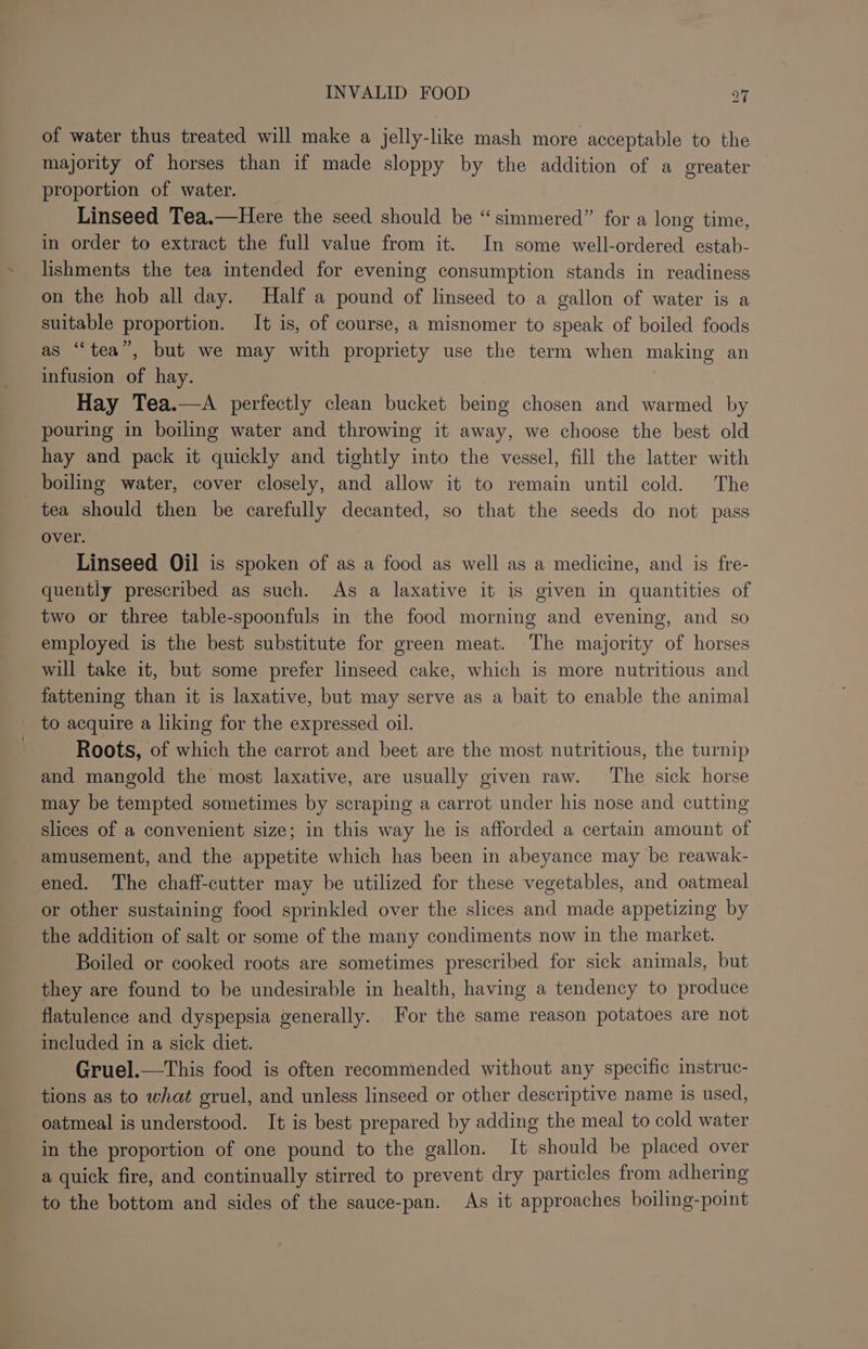 of water thus treated will make a jelly-like mash more acceptable to the majority of horses than if made sloppy by the addition of a oreater proportion of water. Linseed Tea.—Here the seed should be “simmered” for a long time, in order to extract the full value from it. In some well-ordered estab- lishments the tea intended for evening consumption stands in readiness on the hob all day. Half a pound of linseed to a gallon of water is a suitable proportion. It is, of course, a misnomer to speak of boiled foods as “tea”, but we may with propriety use the term when making an infusion of hay. Hay Tea.—A perfectly clean bucket being chosen and warmed by pouring in boiling water and throwing it away, we choose the best old hay and pack it quickly and tightly into the vessel, fill the latter with boiling water, cover closely, and allow it to remain until cold. The tea should then be carefully decanted, so that the seeds do not pass over. Linseed Oil is spoken of as a food as well as a medicine, and is fre- quently prescribed as such. As a laxative it is given in quantities of two or three table-spoonfuls in the food morning and evening, and so employed is the best substitute for green meat. The majority of horses will take it, but some prefer linseed cake, which is more nutritious and fattening than it is laxative, but may serve as a bait to enable the animal to acquire a liking for the expressed oil. Roots, of which the carrot and beet are the most nutritious, the turnip and mangold the most laxative, are usually given raw. The sick horse may be tempted sometimes by scraping a carrot under his nose and cutting slices of a convenient size; in this way he is afforded a certain amount of amusement, and the appetite which has been in abeyance may be reawak- ened. The chaff-cutter may be utilized for these vegetables, and oatmeal or other sustaining food sprinkled over the slices and made appetizing by the addition of salt or some of the many condiments now in the market. Boiled or cooked roots are sometimes prescribed for sick animals, but they are found to be undesirable in health, having a tendency to produce flatulence and dyspepsia generally. For the same reason potatoes are not included in a sick diet. Gruel.—This food is often recommended without any specific instruc- tions as to what gruel, and unless linseed or other descriptive name is used, oatmeal is understood. It is best prepared by adding the meal to cold water in the proportion of one pound to the gallon. It should be placed over a quick fire, and continually stirred to prevent dry particles from adhering to the bottom and sides of the sauce-pan. As it approaches boiling-point