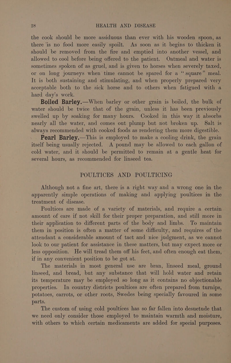 the cook should be more assiduous than ever with his wooden spoon, as there ‘is no food more easily spoilt. As soon as it beeins to thicken it should be removed from the fire and emptied into another vessel, and allowed to cool before being offered to the patient. Oatmeal and water is sometimes spoken of as gruel, and is given to horses when severely taxed, or on long journeys when time cannot be spared for a ‘‘ square” meal. It is both sustaining and stimulating, and when properly prepared very acceptable both to the sick horse and to others when fatigued with a hard day’s work. Boiled Barley.—When barley or other grain is boiled, the bulk of water should be twice that of the grain, unless it has been previously swelled up by soaking for many hours. Cooked in this way it absorbs nearly all the water, and comes out plump but not broken up. Salt is always recommended with cooked foods as rendering them more digestible. Pearl Barley.—This is employed to make a cooling drink, the grain itself being usually rejected. A pound may be allowed to each gallon of cold water, and it should be permitted to remain at a gentle heat for several hours, as recommended for linseed tea. POULTICES AND POULTICING Although not a fine art, there is a right way and a wrong one in the apparently simple operations of making and applying poultices in the treatment of disease. Poultices are made of a variety of materials, and require a certain amount of care if not skill for their proper preparation, and still more in their application to different parts of the body and limbs. To maintain them in position is often a matter of some difficulty, and requires of the attendant a considerable amount of tact and nice judgment, as we cannot look to our patient for assistance in these matters, but may expect more or less opposition. He will tread them off his feet, and often enough eat them, if in any convenient position to be got at. The materials in most general use are bran, linseed meal, ground linseed, and bread, but any substance that will hold water and retain its temperature may be employed so long as it contains no objectionable properties. In country districts poultices are often prepared from turnips, potatoes, carrots, or other roots, Swedes being specially favoured in some parts. The custom of using cold poultices has so far fallen into desuetude that we need only consider those employed to maintain warmth and moisture, with others to which certain medicaments are added for special purposes.