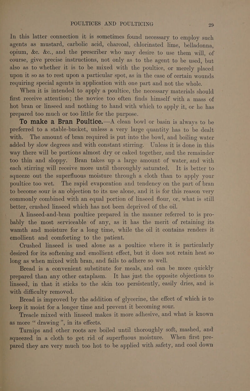 In this latter connection it is sometimes found necessary to employ such agents as mustard, carbolic acid, charcoal, chlorinated lime, belladonna, opium, &amp;e. &amp;c., and the prescriber who may desire to use them will, of course, give precise instructions, not only as to the agent to be used, but also as to whether it is to be mixed with the poultice, or merely placed upon it so as to rest upon a particular spot, as in the case of certain wounds requiring special agents in application with one part and not the whole. When it is intended to apply a poultice, the necessary materials should first receive attention; the novice too often finds himself with a mass of hot bran or linseed and nothing to hand with which to apply it, or he has prepared too much or too little for the purpose. To make a Bran Poultice.—A clean bowl or basin is always to be preferred to a stable-bucket, unless a very large quantity has to be dealt with. The amount of bran required is put into the bowl, and boiling water added by slow degrees and with constant stirring. Unless it is done in this way there will be portions almost dry or caked together, and the remainder too thin and sloppy. Bran takes up a large amount of water, and with each stirring will receive more until thoroughly saturated. It is better to squeeze out the superfluous moisture through a cloth than to apply your poultice too wet. ‘The rapid evaporation and tendency on the part of bran to become sour is an objection to its use alone, and it is for this reason very commonly combined with an equal portion of linseed flour, or, what is still better, crushed linseed which has not been deprived of the oil. A linseed-and-bran poultice prepared in the manner referred to is pro- bably the most serviceable of any, as it has the merit of retaining its wamth and moisture for a long time, while the oil it contains renders it emollient and comforting to the patient. Crushed linseed is used alone as a poultice where it is particularly desired for its softening and emollient effect, but it does not retain heat so long as when mixed with bran, and fails to adhere so well. Bread is a convenient substitute for meals, and can be more quickly prepared than any other cataplasm. It has just the opposite objections to linseed, in that it sticks to the skin too persistently, easily dries, and is with difficulty removed. Bread is improved by the addition of glycerine, the effect of which is to keep it moist for a longer time and prevent it becoming sour. Treacle mixed with linseed makes it more adhesive, and what is known as more “ drawing ”, in its effects. Turnips and other roots are boiled until thoroughly soft, mashed, and squeezed in a cloth to get rid of superfluous moisture. When first pre- pared they are very much too hot to be applied with safety, and cool down