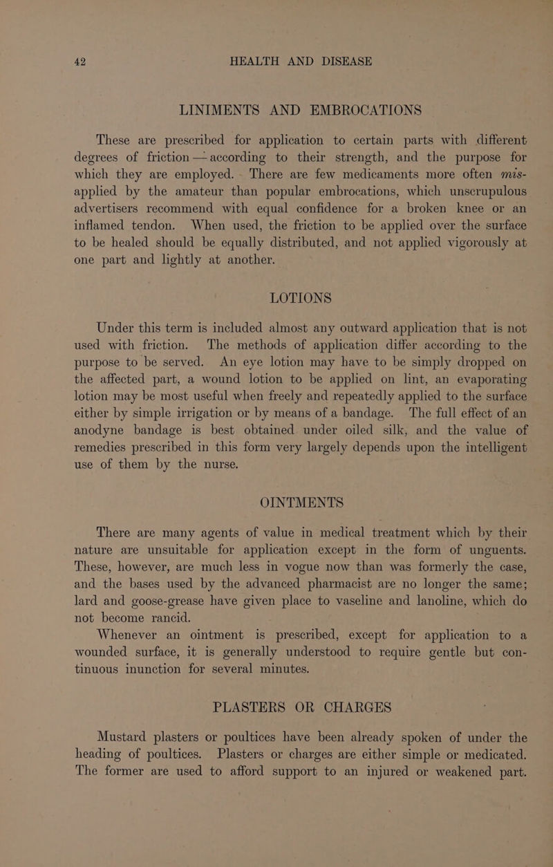 LINIMENTS AND EMBROCATIONS These are prescribed for application to certain parts with different degrees of friction —according to their strength, and the purpose for which they are employed. There are few medicaments more often ms- applied by the amateur than popular embrocations, which unscrupulous advertisers recommend with equal confidence for a broken knee or an inflamed tendon. When used, the friction to be applied over the surface to be healed should be equally distributed, and not applied vigorously at one part and lightly at another. LOTIONS Under this term is included almost any outward application that is not used with friction. The methods of application differ according to the purpose to be served. An eye lotion may have to be simply dropped on the affected part, a wound lotion to be applied on lint, an evaporating lotion may be most useful when freely and repeatedly applied to the surface either by simple irrigation or by means of a bandage. The full effect of an anodyne bandage is best obtained under oiled silk, and the value of remedies prescribed in this form very largely depends upon the intelligent use of them by the nurse. OINTMENTS There are many agents of value in medical treatment which by their nature are unsuitable for application except in the form of unguents. These, however, are much less in vogue now than was formerly the case, and the bases used by the advanced pharmacist are no longer the same; lard and goose-grease have given place to vaseline and lanoline, which do not become rancid. Whenever an ointment is prescribed, except for application to a wounded surface, it is generally understood to require gentle but con- tinuous inunction for several minutes. PLASTERS OR CHARGES Mustard plasters or poultices have been already spoken of under the heading of poultices. Plasters or charges are either simple or medicated. The former are used to afford support to an injured or weakened part.