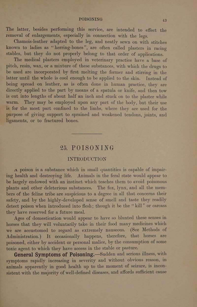The latter, besides performing this service, are intended to effect the removal of enlargements, especially in connection with the legs. Chamois-leather adapted to the leg, and neatly sewn on with stitches known to ladies as “herring-bones”, are often called plasters in racing stables, but they do not properly belong to that order of applications. The medical plasters employed in veterinary practice have a base of pitch, resin, wax, or a mixture of these substances, with which the drugs to be used are incorporated by first melting the former and stirring in the latter until the whole is cool enough to be applied to the skin. Instead of being spread on leather, as is often done in human practice, they are _ directly applied to the part by means of a spatula or knife, and then tow is cut into lengths of about half an inch and stuck on to the plaster while warm. ‘They may be employed upon any part of the body, but their use is for the most part confined to the limbs, where they are used for the purpose of giving support to sprained and weakened tendons, joints, and ligaments, or to fractured bones. 95. POISONING INTRODUCTION A poison is a substance which in small quantities is capable of impair- ing health and destroying life. Animals in the feral state would appear to be largely endowed with an instinct which teaches them to avoid poisonous plants and other deleterious substances. The fox, lynx, and all the mem- bers of the feline tribe are suspicious to a degree in all that concerns their safety, and by the highly-developed sense of smell and taste they readily detect poison when introduced into flesh; though it be the “kill” or carcass they have reserved for a future meal. Ages of domestication would appear to have so blunted these senses in horses that they will voluntarily take in their food many medicines which we are accustomed to regard as extremely nauseous. (See Methods of Administration.) It occasionally happens, therefore, that horses are poisoned, either by accident or personal malice, by the consumption of some toxic agent to which they have access in the stable or pasture. General Symptoms of Poisoning.—Sudden and serious illness, with symptoms rapidly increasing in severity and without obvious reason, in _ animals apparently in good health up to the moment of seizure, is incon- sistent with the majority of well-defined diseases, and affords suthcient cause