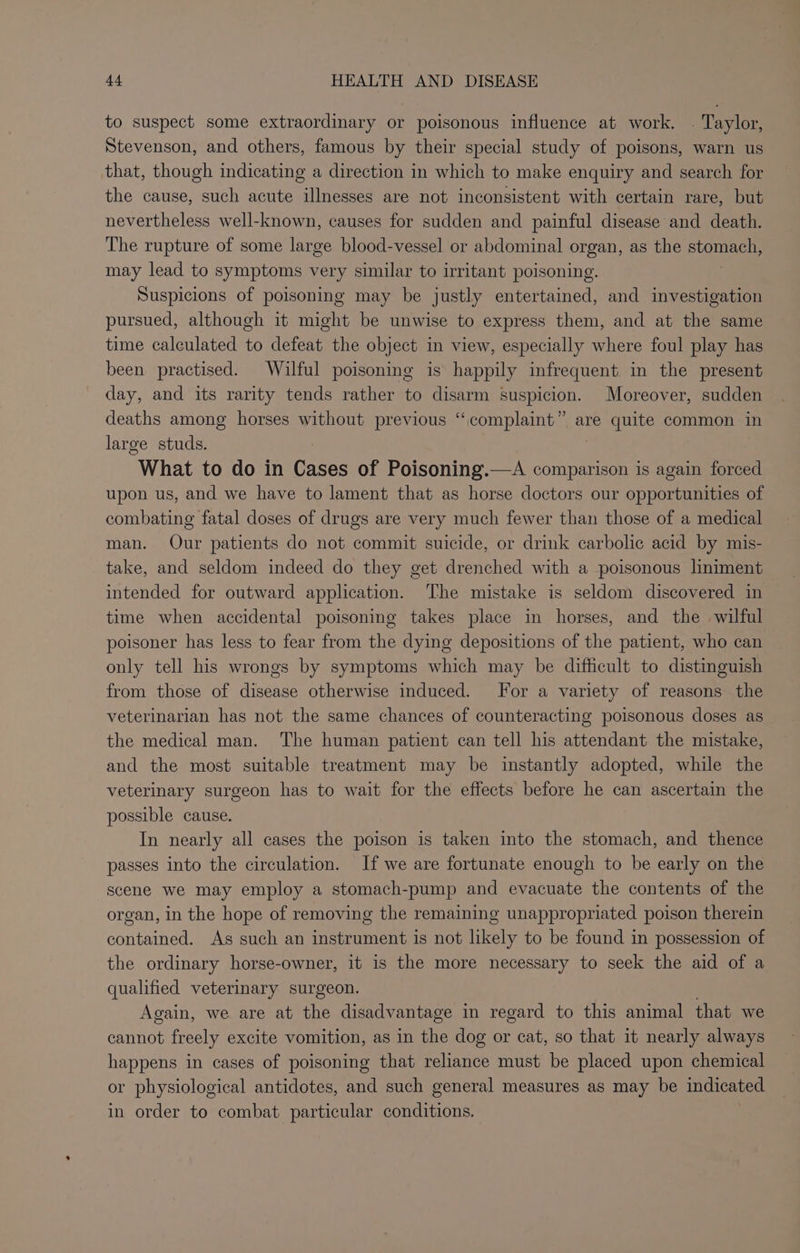 to suspect some extraordinary or poisonous influence at work. | Taylor, Stevenson, and others, famous by their special study of poisons, warn us that, though indicating a direction in which to make enquiry and search for the cause, such acute illnesses are not inconsistent with certain rare, but nevertheless well-known, causes for sudden and painful disease and death. The rupture of some large blood-vessel or abdominal organ, as the seo may lead to symptoms very similar to irritant poisoning. Suspicions of poisoning may be justly entertained, and investigation pursued, although it might be unwise to express them, and at the same time calculated to defeat the object in view, especially where foul play has been practised. Wilful poisoning is happily infrequent in the present day, and its rarity tends rather to disarm suspicion. Moreover, sudden deaths among horses without previous “complaint” are quite common in large studs. . What to do in Cases of Poisoning.—A comparison is again forced upon us, and we have to lament that as horse doctors our opportunities of combating fatal doses of drugs are very much fewer than those of a medical man. Our patients do not commit suicide, or drink carbolic acid by mis- take, and seldom indeed do they get drenched with a poisonous liniment intended for outward application. The mistake is seldom discovered in time when accidental poisoning takes place in horses, and the wilful poisoner has less to fear from the dying depositions of the patient, who can only tell his wrongs by symptoms which may be difficult to distinguish from those of disease otherwise induced. For a variety of reasons the veterinarian has not the same chances of counteracting poisonous doses as the medical man. The human patient can tell his attendant the mistake, and the most suitable treatment may be instantly adopted, while the veterinary surgeon has to wait for the effects before he can ascertain the possible cause. In nearly all cases the poison is taken into the stomach, and thence passes into the circulation. If we are fortunate enough to be early on the scene we may employ a stomach-pump and evacuate the contents of the organ, in the hope of removing the remaining unappropriated poison therein contained. As such an instrument is not likely to be found in possession of the ordinary horse-owner, it is the more necessary to seek the aid of a qualified veterinary surgeon. Again, we are at the disadvantage in regard to this animal that we cannot freely excite vomition, as in the dog or cat, so that it nearly always happens in cases of poisoning that reliance must be placed upon chemical or physiological antidotes, and such general measures as may be indicated in order to combat particular conditions.
