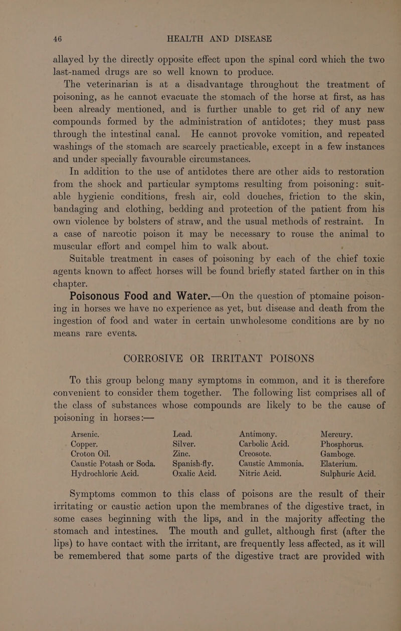 allayed by the directly opposite effect upon the spinal cord which the two last-named drugs are so well known to produce. The veterinarian is at a disadvantage throughout the treatment of poisoning, as he cannot evacuate the stomach of the horse at first, as has been already mentioned, and is further unable to get rid of any new compounds formed by the administration of antidotes; they must pass through the intestinal canal. He cannot provoke vomition, and repeated washings of the stomach are scarcely practicable, except in a few instances and under specially favourable circumstances. In addition to the use of antidotes there are other aids to restoration from the shock and particular symptoms resulting from poisoning: suit- able hygienic conditions, fresh air, cold douches, friction to the skin, bandaging and clothing, bedding and protection of the patient from his own violence by bolsters of straw, and the usual methods of restraint. In a case of narcotic poison it may be necessary to rouse the animal to muscular effort and compel him to walk about. Suitable treatment in cases of poisoning by each of the nee toxic agents known to affect horses will be found briefly stated farther on in this chapter. Poisonous Food and Water.—On the question of ptomaine poison- ing in horses we have no experience as yet, but disease and death from the ingestion of food and water in certain unwholesome conditions are by no means rare events. CORROSIVE OR IRRITANT POISONS To this group belong many symptoms in common, and it is therefore convenient to consider them together. The following list comprises all of the class of substances whose compounds are likely to be the cause of poisoning in horses :— Arsenic. Lead. Antimony. Mercury. Copper. Silver. Carbolic Acid. Phosphorus. Croton Oil. Zine. Creosote. Gamboge. Caustic Potash or Soda. Spanish-fly. Caustic Ammonia. _—_ Elaterium. Hydrochloric Acid. Oxalic Acid. Nitric Acid. Sulphuric Acid. Symptoms common to this class of poisons are the result of their irritating or caustic action upon the membranes of the digestive tract, in some cases beginning with the lips, and in the majority affecting the stomach and intestines. The mouth and gullet, although first (after the lips) to have contact with the irritant, are frequently less affected, as it will be remembered that some parts of the digestive tract are provided with
