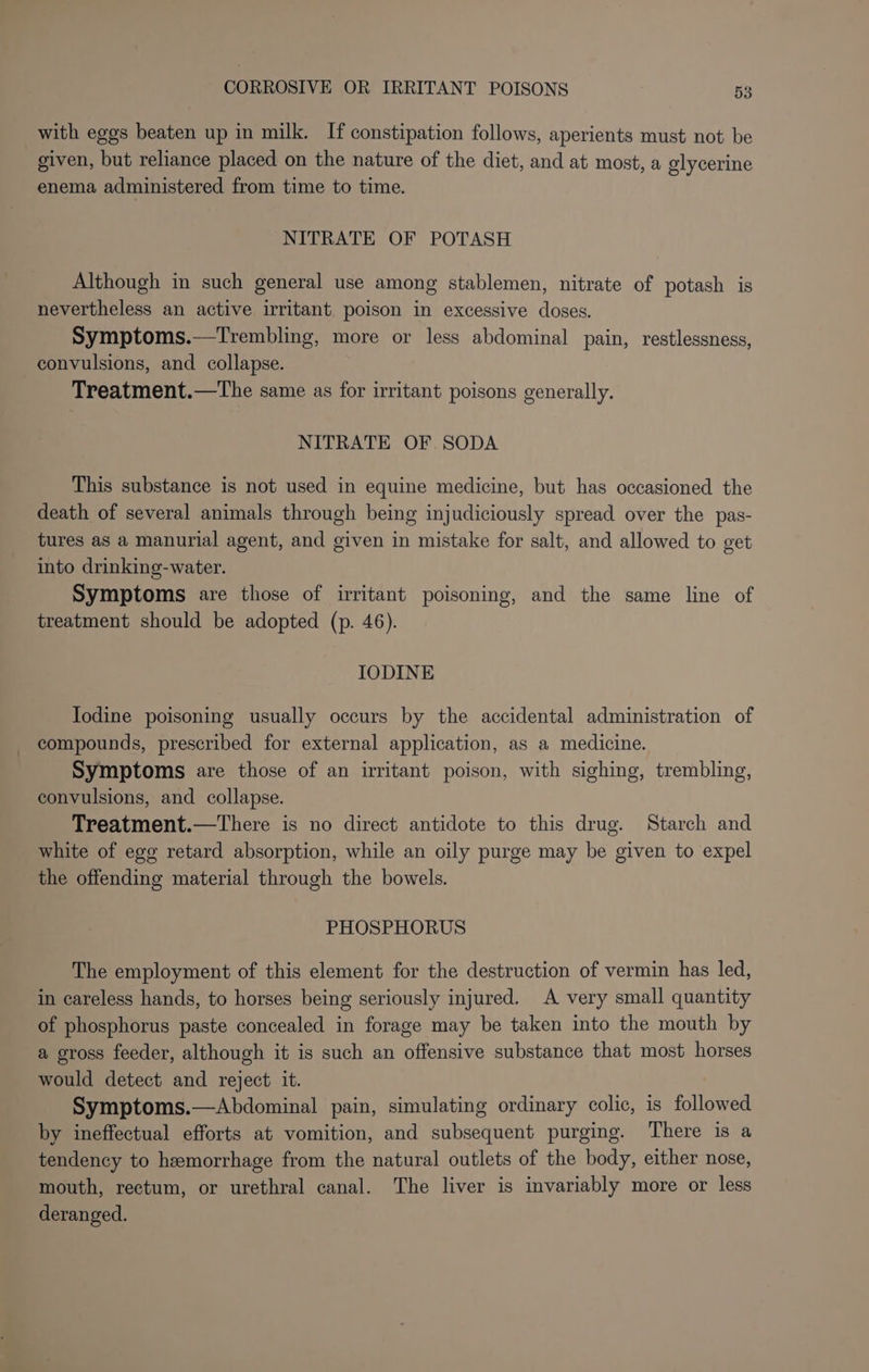 with eggs beaten up in milk. If constipation follows, aperients must not be given, but reliance placed on the nature of the diet, and at most, a glycerine enema administered from time to time. NITRATE OF POTASH Although in such general use among stablemen, nitrate of potash is nevertheless an active irritant poison in excessive doses. Symptoms.—Trembling, more or less abdominal pain, restlessness, convulsions, and collapse. Treatment.—The same as for irritant poisons generally. NITRATE OF SODA This substance is not used in equine medicine, but has occasioned the death of several animals through being injudiciously spread over the pas- tures as a manurial agent, and given in mistake for salt, and allowed to get into drinking-water. Symptoms are those of irritant poisoning, and the same line of treatment should be adopted (p. 46). IODINE Iodine poisoning usually occurs by the accidental administration of compounds, prescribed for external application, as a medicine. Symptoms are those of an irritant poison, with sighing, trembling, convulsions, and collapse. Treatment.—There is no direct antidote to this drug. Starch and white of egg retard absorption, while an oily purge may be given to expel the offending material through the bowels. PHOSPHORUS The employment of this element for the destruction of vermin has led, in careless hands, to horses being seriously injured. A very small quantity of phosphorus paste concealed in forage may be taken into the mouth by a gross feeder, although it is such an offensive substance that most horses would detect and reject it. Symptoms.—Abdominal pain, simulating ordinary colic, is followed by ineffectual efforts at vomition, and subsequent purging. There is a tendency to hemorrhage from the natural outlets of the body, either nose, mouth, rectum, or urethral canal. The liver is invariably more or less deranged.