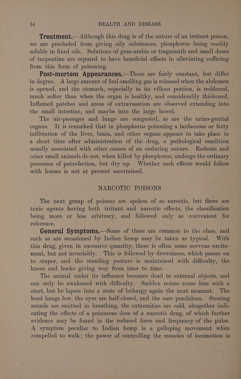 Treatment.— Although this drug is of the nature of an irritant poison, we are precluded from giving oily substances, phosphorus being readily soluble in fixed oils. Solutions of gum-arabic or tragacanth and small doses of turpentine are reputed to have beneficial effects in alleviating suffering from this form of poisoning. Post-mortem Appearances.—These are fairly constant, but differ in degree. A large amount of foul-smelling gas is released when the abdomen is opened, and the stomach, especially in its villous portion, is reddened, much softer than when the organ is healthy, and considerably thickened. Inflamed patches and areas of extravasation are observed extending into the small intestine, and maybe into the large bowel. The air-passages and lungs are congested, as are the urino-genital organs. It is remarked that in phosphorus poisoning a lardaceous or fatty infiltration of the liver, brain, and other organs appears to take place in a short time after administration of the drug, a pathological condition usually associated with other causes of an enduring nature. Rodents and otner small animals do not, when killed by phosphorus, undergo the ordinary processes of putrefaction, but dry up. Whether such effects would follow with horses is not at present ascertained. NARCOTIC POISONS The next group of poisons are spoken of as narcotic, but there are toxic agents having both irritant and narcotic effects, the classification being more or less arbitrary, and followed only as convenient for reference. General Symptoms.—Some of these are common to the class, and such as are occasioned by Indian hemp may be taken as typical. With this drug, given in excessive quantity, there is often some nervous excite- ment, but not invariably. This is followed by drowsiness, which passes on to stupor, and the standing posture is maintained with difficulty, the knees and hocks giving way from time to time. The animal under its influence becomes dead to external objects, and can only be awakened with difficulty. Sudden noises rouse him with a start, but he lapses into a state of lethargy again the next moment. The head hangs low, the eyes are half-closed, and the ears pendulous. Snoring sounds are emitted in breathing, the extremities are cold, altogether indi- cating the effects of a poisonous dose of a narcotic drug, of which further evidence may be found in the reduced force and frequency of the pulse. A symptom peculiar to Indian hemp is a galloping movement when compelled to walk; the power of controlling the muscles of locomotion is