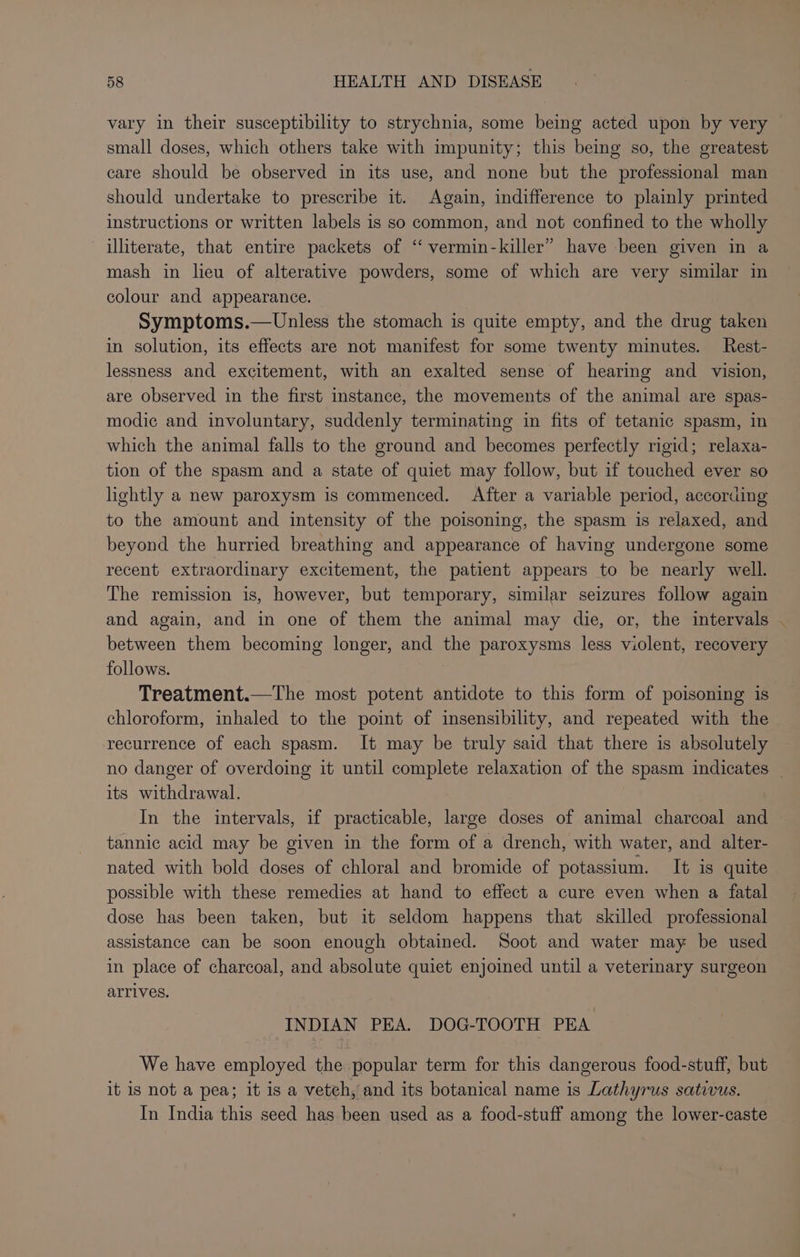 vary in their susceptibility to strychnia, some being acted upon by very small doses, which others take with impunity; this being so, the greatest care should be observed in its use, and none but the professional man should undertake to prescribe it. Again, indifference to plainly printed instructions or written labels is so common, and not confined to the wholly illiterate, that entire packets of “ vermin-killer” have been given in a mash in lieu of alterative powders, some of which are very similar in colour and appearance. Symptoms.— Unless the stomach is quite empty, and the drug taken in solution, its effects are not manifest for some twenty minutes. Rest- lessness and excitement, with an exalted sense of hearing and _ vision, are observed in the first instance, the movements of the animal are spas- modic and involuntary, suddenly terminating in fits of tetanic spasm, in which the animal falls to the ground and becomes perfectly rigid; relaxa- tion of the spasm and a state of quiet may follow, but if touched ever so lightly a new paroxysm is commenced. After a variable period, according to the amount and intensity of the poisoning, the spasm is relaxed, and beyond the hurried breathing and appearance of having undergone some recent extraordinary excitement, the patient appears to be nearly well. The remission is, however, but temporary, similar seizures follow again and again, and in one of them the animal may die, or, the intervals . between them becoming longer, and the paroxysms less violent, recovery follows. Treatment.—The most potent antidote to this form of poisoning is chloroform, inhaled to the point of insensibility, and repeated with the recurrence of each spasm. It may be truly said that there is absolutely no danger of overdoing it until complete relaxation of the spasm indicates its withdrawal. In the intervals, if practicable, large doses of animal charcoal and tannic acid may be given in the form of a drench, with water, and alter- nated with bold doses of chloral and bromide of potassium. It is quite possible with these remedies at hand to effect a cure even when a fatal dose has been taken, but it seldom happens that skilled professional assistance can be soon enough obtained. Soot and water may be used in place of charcoal, and absolute quiet enjoined until a veterinary surgeon arrives. INDIAN PEA. DOG-TOOTH PEA We have employed the popular term for this dangerous food-stuff, but it is not a pea; it is a vetch, and its botanical name is Lathyrus sativus. In India this seed has been used as a food-stuff among the lower-caste