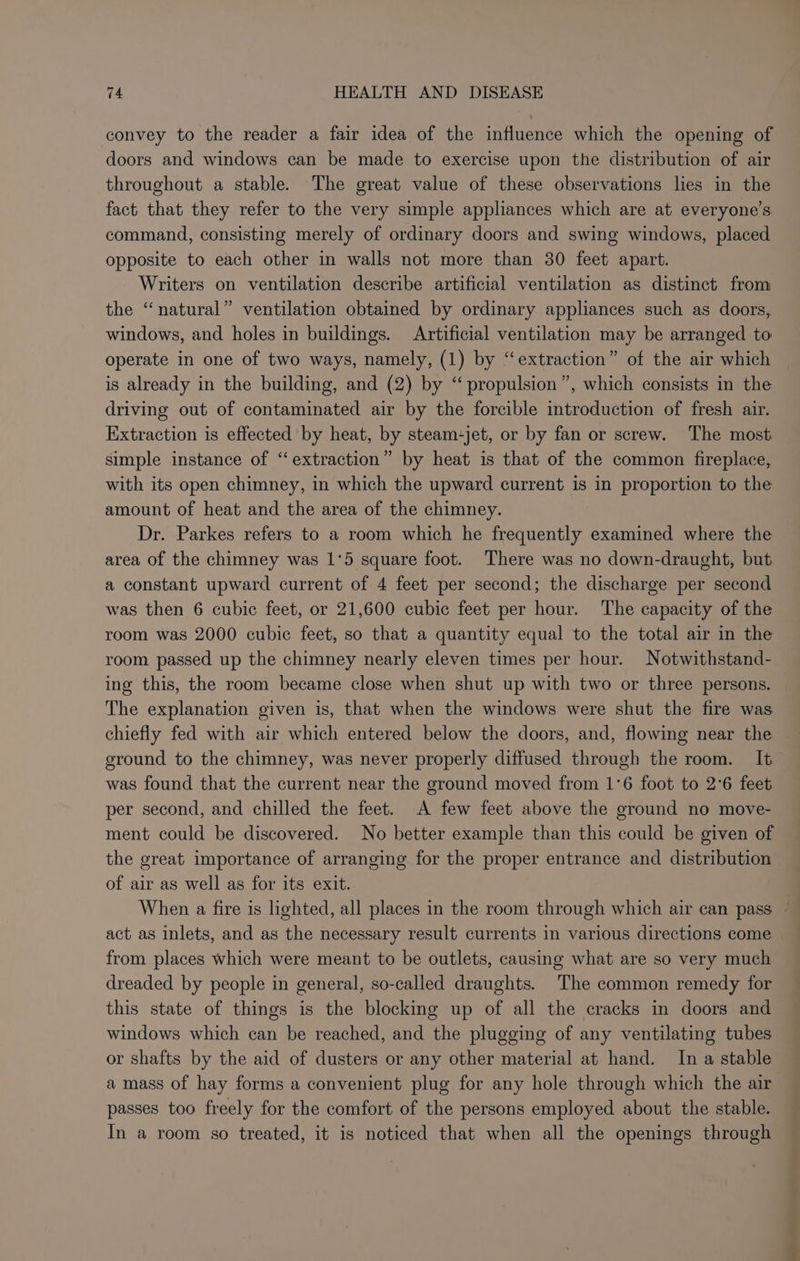 convey to the reader a fair idea of the influence which the opening of doors and windows can be made to exercise upon the distribution of air throughout a stable. The great value of these observations lies in the fact that they refer to the very simple appliances which are at everyone's command, consisting merely of ordinary doors and swing windows, placed opposite to each other in walls not more than 30 feet apart. Writers on ventilation describe artificial ventilation as distinct from the “natural” ventilation obtained by ordinary appliances such as doors, windows, and holes in buildings. Artificial ventilation may be arranged to operate in one of two ways, namely, (1) by “extraction” of the air which is already in the building, and (2) by “propulsion”, which consists in the driving out of contaminated air by the forcible introduction of fresh air. Extraction is effected by heat, by steam-jet, or by fan or screw. The most simple instance of ‘‘ extraction” by heat is that of the common fireplace, with its open chimney, in which the upward current is in proportion to the amount of heat and the area of the chimney. Dr. Parkes refers to a room which he frequently examined where the area of the chimney was 1°5 square foot. There was no down-draught, but a constant upward current of 4 feet per second; the discharge per second was then 6 cubic feet, or 21,600 cubic feet per hour. The capacity of the room was 2000 cubic feet, so that a quantity equal to the total air in the room passed up the chimney nearly eleven times per hour. Notwithstand- ing this, the room became close when shut up with two or three persons. The explanation given is, that when the windows were shut the fire was chiefly fed with air which entered below the doors, and, flowing near the ground to the chimney, was never properly diffused through the room. It was found that the current near the ground moved from 1°6 foot to 2°6 feet per second, and chilled the feet. A few feet above the ground no move- ment could be discovered. No better example than this could be given of the great importance of arranging for the proper entrance and distribution of air as well as for its exit. act as inlets, and as the necessary result currents in various directions come from places which were meant to be outlets, causing what are so very much dreaded by people in general, so-called draughts. The common remedy for this state of things is the blocking up of all the cracks in doors and windows which can be reached, and the plugging of any ventilating tubes or shafts by the aid of dusters or any other material at hand. In a stable amass of hay forms a convenient plug for any hole through which the air passes too freely for the comfort of the persons employed about the stable. In a room so treated, it is noticed that when all the openings through