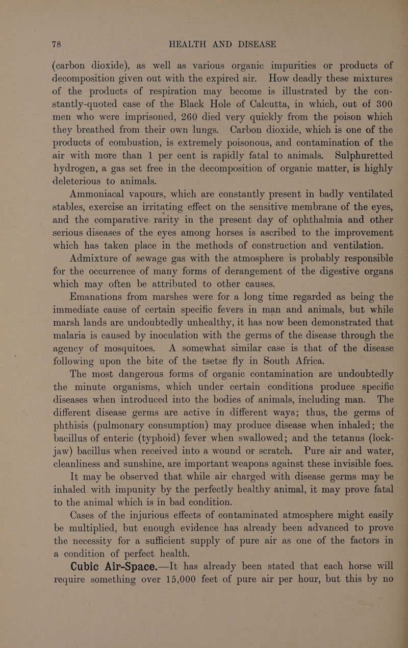 (carbon dioxide), as well as various organic impurities or products of decomposition given out with the expired air. How deadly these mixtures of the products of respiration may become is illustrated by the con- stantly-quoted case of the Black Hole of Calcutta, in which, out of 300 men who were imprisoned, 260 died very quickly from the poison which they breathed from their own lungs. Carbon dioxide, which is one of the products of combustion, is extremely poisonous, and contamination of the air with more than 1 per cent is rapidly fatal to animals. Sulphuretted hydrogen, a gas set free in the decomposition of organic matter, is highly deleterious to animals. Ammoniacal vapours, which are constantly present in badly ventilated stables, exercise an irritating effect on the sensitive membrane of the eyes, and the comparative rarity in the present day of ophthalmia and other serious diseases of the eyes among horses is ascribed to the improvement which has taken place in the methods of construction and ventilation. Admixture of sewage gas with the atmosphere is probably responsible for the occurrence of many forms of derangement of the digestive organs which may often be attributed to other causes. Emanations from marshes were for a long time regarded as being the immediate cause of certain specific fevers in man and animals, but while marsh lands are undoubtedly unhealthy, it has now been demonstrated that malaria is caused by inoculation with the germs of the disease through the agency of mosquitoes. A somewhat similar case is that of the disease following upon the bite of the tsetse fly in South Africa. The most dangerous forms of organic contamination are undoubtedly the minute organisms, which under certain conditions produce specific diseases when introduced into the bodies of animals, including man. The different disease germs are active in different ways; thus, the germs of phthisis (pulmonary consumption) may produce disease when inhaled; the bacillus of enteric (typhoid) fever when swallowed; and the tetanus (lock- jaw) bacillus when received into a wound or scratch. Pure air and water, cleanliness and sunshine, are important weapons against these invisible foes. It may be observed that while air charged with disease germs may be inhaled with impunity by the perfectly healthy animal, it may prove fatal to the animal which is in bad condition. Cases of the injurious effects of contaminated atmosphere might easily be multiplied, but enough evidence has already been advanced to prove the necessity for a sufficient supply of pure air as one of the factors in a condition of perfect health. Cubic Air-Space.—It has already been stated that each horse will require something over 15,000 feet of pure air per hour, but this by no