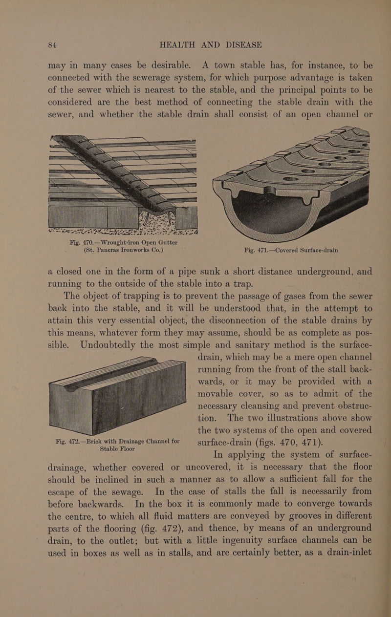 (St. Pancras Ironworks Co.) Fig. 471.—Covered Surface-drain a closed one in the form of a pipe sunk a short distance underground, and running to the outside of the stable into a trap. | The object of trapping is to prevent the passage of gases from the sewer back into the stable, and it will be understood that, in the attempt to attain this very essential object, the disconnection of the stable drains by this means, whatever form they may assume, should be as complete as pos- sible. Undoubtedly the most simple and sanitary method is the surface- drain, which may be a mere open channel running from the front of the stall back- wards, or it may be provided with a movable cover, so as to admit of the necessary cleansing and prevent obstruc- tion. ‘The two illustrations above show Nil the two systems of the open and covered Fig. Bemisia es Channel for surface-drain (figs. A470, 47 1). In applying the system of surface- drainage, whether covered or uncovered, it is necessary that the floor should be inclined in such a manner as to allow a sufficient fall for the escape of the sewage. In the case of stalls the fall is necessarily from before backwards. In the box it is commonly made to converge towards the centre, to which all fluid matters are conveyed by grooves in different parts of the flooring (fig. 472), and thence, by means of an underground drain, to the outlet; but with a little ingenuity surface channels can be used in boxes as well as in stalls, and are certainly better, as a drain-inlet