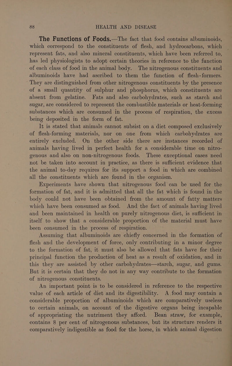 The Functions of Foods.—tThe fact that food contains albuminoids, which correspond to the constituents of flesh, and hydrocarbons, which represent fats, and also mineral constituents, which have been referred to, has led physiologists to adopt certain theories in reference to the function of each class of food in the animal body. The nitrogenous constituents and albuminoids have had ascribed to them the function of flesh-formers. They are distinguished from other nitrogenous constituents by the presence of a small quantity of sulphur and phosphorus, which constituents are absent from gelatine. Fats and also carbohydrates, such as starch and sugar, are considered to represent the combustible materials or heat-forming substances which are consumed in the process of respiration, the excess being deposited in the form of fat. It is stated that animals cannot subsist on a diet composed exclusively of flesh-forming materials, nor on one from which carbohydrates are entirely excluded. On the other side there are instances recorded of animals having lived in perfect health for a considerable time on nitro- genous and also on non-nitrogenous foods. These exceptional cases need not be taken into account in practice, as there is sufficient evidence that the animal to-day requires for its support a food in which are combined all the constituents which are found in the organism. Experiments have shown that nitrogenous food can be used for the formation of fat, and it is admitted that all the fat which is found in the body could not have been obtained from the amount of fatty matters which have been consumed as food. And the fact of animals having lived and been maintained in health on purely nitrogenous diet, is sufficient in itself to show that a considerable proportion of the material must have been consumed in the process of respiration. Assuming that albuminoids are chiefly concerned in the formation of flesh and the development of force, only contributing in a minor degree to the formation of fat, it must also be allowed that fats have for their principal function the production of heat as a result of oxidation, and in this they are assisted by other carbohydrates—starch, sugar, and gums. But it is certain that they do not in any way contribute to the formation of nitrogenous constituents. An important point is to be considered in reference to the respective value of each article of diet and its digestibility. A food may contain a considerable proportion of albuminoids which are comparatively useless to certain animals, on account of the digestive organs being incapable of appropriating the nutriment they afford. Bean straw, for example, contains 8 per cent of nitrogenous substances, but its structure renders it comparatively indigestible as food for the horse, in which animal digestion