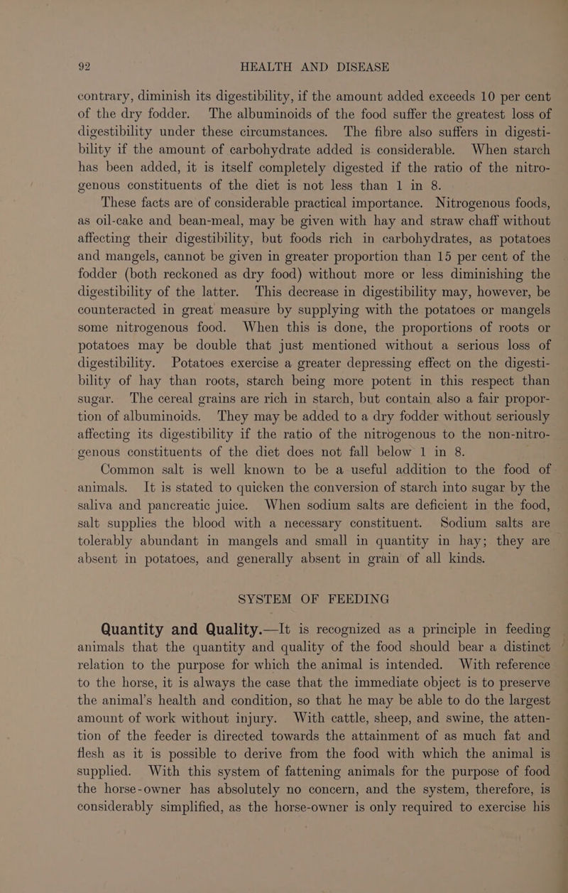 contrary, diminish its digestibility, if the amount added exceeds 10 per cent of the dry fodder. The albuminoids of the food suffer the greatest loss of digestibility under these circumstances. The fibre also suffers in digesti- bility if the amount of carbohydrate added is considerable. When starch has been added, it is itself completely digested if the ratio of the nitro- genous constituents of the diet is not less than 1 in 8. These facts are of considerable practical importance. Nitrogenous foods, as oil-cake and bean-meal, may be given with hay and straw chaff without affecting their digestibility, but foods rich in carbohydrates, as potatoes and mangels, cannot be given in greater proportion than 15 per cent of the fodder (both reckoned as dry food) without more or less diminishing the digestibility of the latter. This decrease in digestibility may, however, be counteracted in great measure by supplying with the potatoes or mangels some nitrogenous food. When this is done, the proportions of roots or potatoes may be double that just mentioned without a serious loss of digestibility. Potatoes exercise a greater depressing effect on the digesti- bility of hay than roots, starch being more potent in this respect than sugar. The cereal grains are rich in starch, but contain also a fair propor- tion of albuminoids. They may be added to a dry fodder without seriously affecting its digestibility if the ratio of the nitrogenous to the non-nitro- genous constituents of the diet does not fall below 1 in 8. Common salt is well known to be a useful addition to the food of animals. It is stated to quicken the conversion of starch into sugar by the saliva and pancreatic juice. When sodium salts are deficient in the food, salt supplies the blood with a necessary constituent. Sodium salts are tolerably abundant in mangels and small in quantity in hay; they are absent in potatoes, and generally absent in grain of all kinds. SYSTEM OF FEEDING Quantity and Quality.—It is recognized as a principle in feeding animals that the quantity and quality of the food should bear a distinct relation to the purpose for which the animal is intended. With reference to the horse, it is always the case that the immediate object is to preserve the animal’s health and condition, so that he may be able to do the largest amount of work without injury. With cattle, sheep, and swine, the atten- tion of the feeder is directed towards the attainment of as much fat and flesh as it is possible to derive from the food with which the animal is suppled. With this system of fattening animals for the purpose of food the horse-owner has absolutely no concern, and the system, therefore, is considerably simplified, as the horse-owner is only required to exercise his
