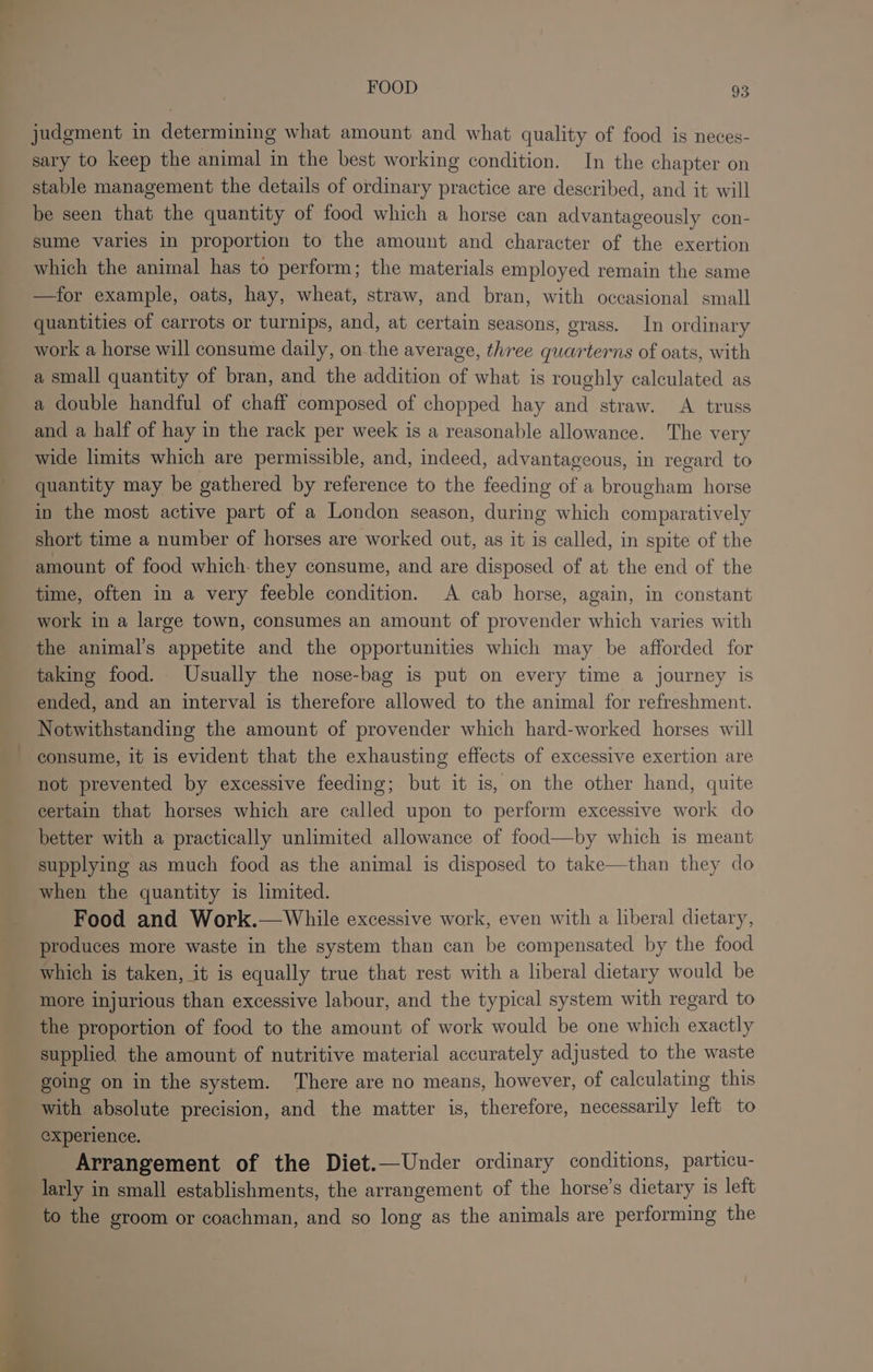 judgment in determining what amount and what quality of food is neces- sary to keep the animal in the best working condition. In the chapter on stable management the details of ordinary practice are described, and it will be seen that the quantity of food which a horse can advantageously con- sume varies in proportion to the amount and character of the exertion which the animal has to perform; the materials employed remain the same —for example, oats, hay, wheat, straw, and bran, with occasional small quantities of carrots or turnips, and, at certain seasons, grass. In ordinary work a horse will consume daily, on the average, three guarterns of oats, with a small quantity of bran, and the addition of what is roughly calculated as a double handful of chaff composed of chopped hay and straw. A truss and a half of hay in the rack per week is a reasonable allowance. The very wide limits which are permissible, and, indeed, advantageous, in regard to quantity may be gathered by reference to the feeding of a brougham horse in the most active part of a London season, during which comparatively short time a number of horses are worked out, as it is called, in spite of the amount of food which: they consume, and are disposed of at the end of the time, often in a very feeble condition. A cab horse, again, in constant work in a large town, consumes an amount of provender which varies with the animal’s appetite and the opportunities which may be afforded for taking food. Usually the nose-bag is put on every time a journey is ended, and an interval is therefore allowed to the animal for refreshment. Notwithstanding the amount of provender which hard-worked horses will consume, it is evident that the exhausting effects of excessive exertion are not prevented by excessive feeding; but it is, on the other hand, quite certain that horses which are called upon to perform excessive work do better with a practically unlimited allowance of food—by which is meant supplying as much food as the animal is disposed to take—than they do when the quantity is limited. Food and Work.—While excessive work, even with a liberal dietary, produces more waste in the system than can be compensated by the food which is taken, it is equally true that rest with a liberal dietary would be more injurious than excessive labour, and the typical system with regard to the proportion of food to the amount of work would be one which exactly supplied the amount of nutritive material accurately adjusted to the waste going on in the system. ‘There are no means, however, of calculating this with absolute precision, and the matter is, therefore, necessarily left to experience. Arrangement of the Diet.—Under ordinary conditions, particu- larly in small establishments, the arrangement of the horse’s dietary is left to the groom or coachman, and so long as the animals are performing the *