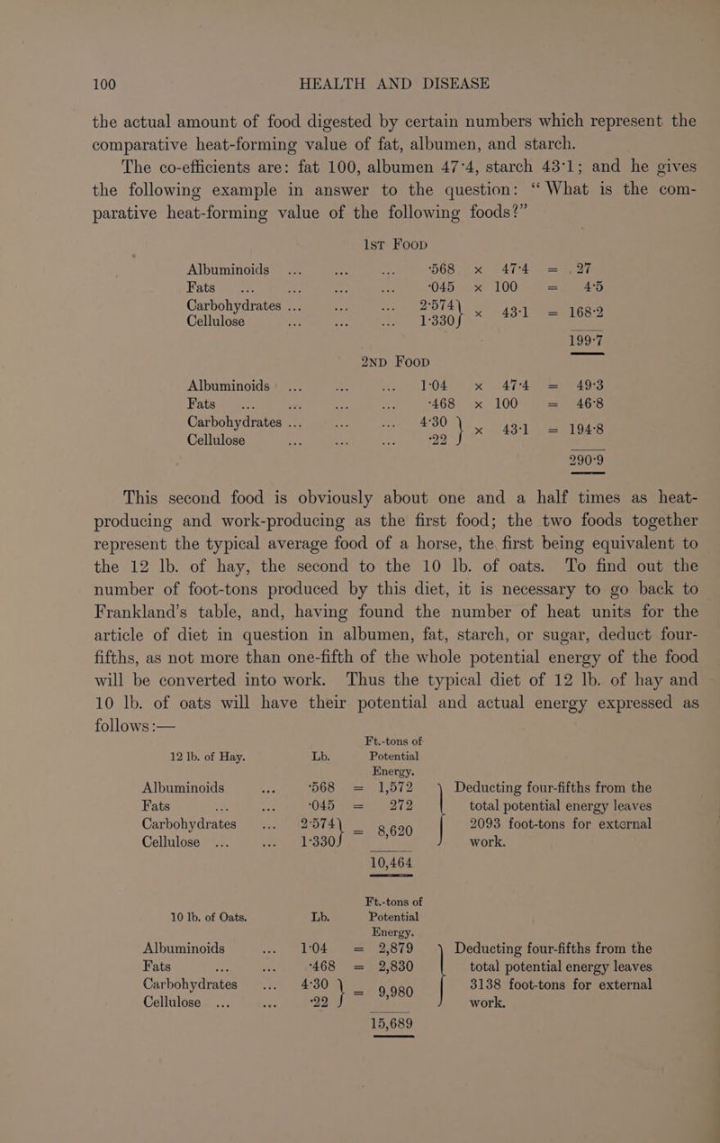 the actual amount of food digested by certain numbers which represent the comparative heat-forming value of fat, albumen, and starch. The co-efficients are: fat 100, albumen 47°4, starch 43:1; and he gives the following example in answer to the question: “ What is the com- parative heat-forming value of the following foods?” lst Foop Albuminoids 568. x 474° = (27 Fats ee om 0045 x 100 = 4°5 Carbohydrates ... 2:574 te ze Cellulose 1330 in 43-1 = 168-2 199-7 2ND Foop Albuminoids 1:04 x 474 = 493 Fats af _ ‘468 ~x« 100 = 46°83 Carbohydrates ... 4°30 ark Cellulose hs hig at 22 BE erties 290°9 This second food is obviously about one and a half times as_heat- producing and work-producing as the first food; the two foods together represent the typical average food of a horse, the, first being equivalent to the 12 lb. of hay, the second to the 10 lb. of oats. To find out the number of foot-tons produced by this diet, it is necessary to go back to Frankland’s table, and, having found the number of heat units for the article of diet in question in albumen, fat, starch, or sugar, deduct four- fifths, as not more than one-fifth of the whole potential energy of the food will be converted into work. Thus the typical diet of 12 lb. of hay and 10 lb. of oats will have their potential and actual energy expressed as follows :— Ft.-tons of 12 lb. of Hay. Lb. Potential Energy. Albuminoids ‘568 = 1,572 Deducting four-fifths from the Fats ae sae 045° sa! - 272 total potential energy leaves Carbohydrates 2574) _ 8 699 2093 foot-tons for external Cellulose 1-330 : work. 10,464 Ft.-tons of 10 Ib. of Oats. Lb. Potential Hnergy. Albuminoids 104. = 2,879 Deducting four-fifths from the Fats se 468 = 2,830 total potential energy leaves Carbohydrates 4°30 | _ 9 989 3138 foot-tons for external Cellulose 22 ; work. 15,689