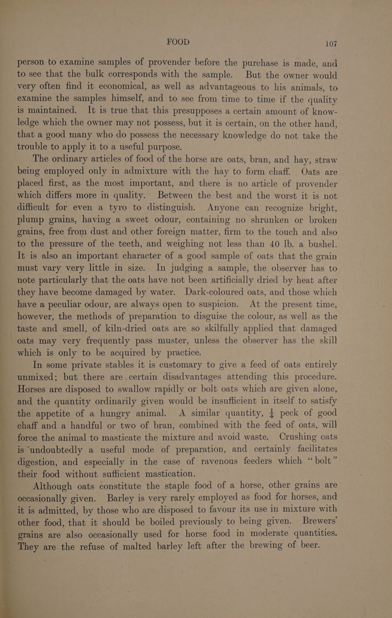 person to examine samples of provender before the purchase is made, and to see that the bulk corresponds with the sample. But the owner would very often find it economical, as well as advantageous to his animals, to examine the samples himself, and to see from time to time if the quality is maintained. It is true that this presupposes a certain amount of know- ledge which the owner may not possess, but it is certain, on the other hand, that a good many who do possess the necessary knowledge do not take the trouble to apply it to a useful purpose. The ordinary articles of food of the horse are oats, bran, and hay, straw being employed only in admixture with the hay to form chaff. Oats are placed first, as the most important, and there is no article of provender which differs more in quality. Between the best and the worst it is not difficult for even a tyro to distinguish. Anyone can’ recognize bright, plump grains, having a sweet odour, containing no shrunken or broken erains, free from dust and other foreign matter, firm to the touch and also to the pressure of the teeth, and weighing not less than 40 lb. a bushel. It is also an important character of a good sample of oats that the grain must vary very little in size. In judging a sample, the observer has to note particularly that the oats have not been artificially dried by heat after they have become damaged by water. Dark-coloured oats, and those which have a peculiar odour, are always open to suspicion. At the present time, however, the methods of preparation to disguise the colour, as well as the taste and smell, of kiln-dried oats are so skilfully applied that damaged oats may very frequently pass muster, unless the observer has the skill which is only to be acquired by practice. In some private stables it is customary to give a feed of oats entirely unmixed; but there are-certain disadvantages attending this procedure. Horses are disposed to swallow rapidly or bolt oats which are given alone, and the quantity ordinarily given would be insufhcient in itself to satisfy the appetite of a hungry animal. A similar quantity, 4 peck of good chaff and a handful or two of bran, combined with the feed of oats, will force the animal to masticate the mixture and avoid waste. Crushing oats is ‘undoubtedly a useful mode of preparation, and certainly facilitates digestion, and especially in the case of ravenous feeders which “ bolt” their food without sufficient mastication. Although oats constitute the staple food Pa a horse, other grains are occasionally given. Barley is very rarely employed as food for horses, and _ it is admitted, by those who are disposed to favour its use in mixture with other food, that it should be boiled previously to being given. Brewers’ grains are also occasionally used for horse food in Srdlerate quantities. They are the refuse of malted barley left after the brewing of beer.