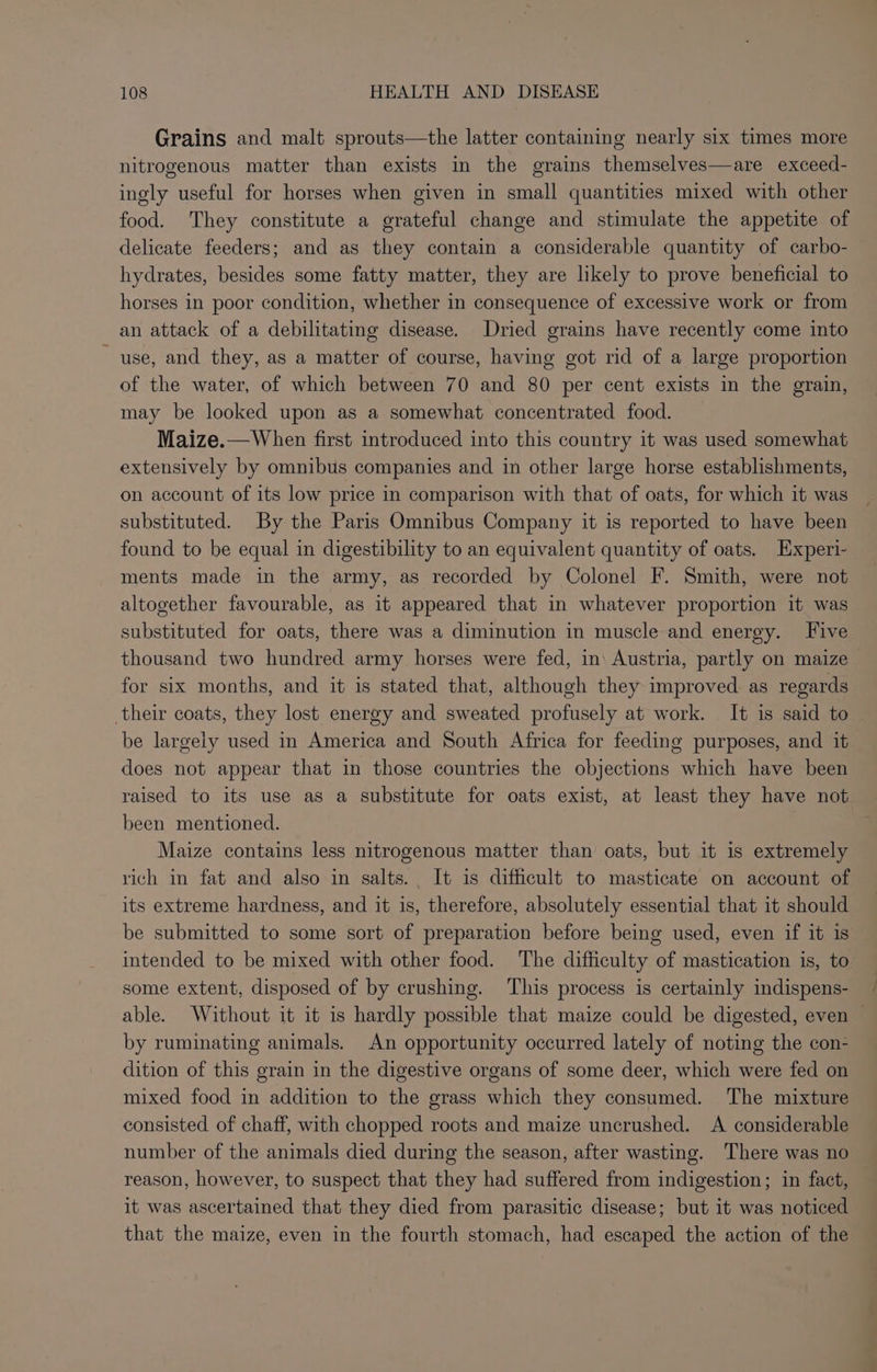 Grains and malt sprouts—the latter containing nearly six times more nitrogenous matter than exists in the grains themselves—are exceed- ingly useful for horses when given in small quantities mixed with other food. They constitute a grateful change and stimulate the appetite of delicate feeders; and as they contain a considerable quantity of carbo- hydrates, besides some fatty matter, they are likely to prove beneficial to horses in poor condition, whether in consequence of excessive work or from an attack of a debilitating disease. Dried grains have recently come into use, and they, as a matter of course, having got rid of a large proportion of the water, of which between 70 and 80 per cent exists in the grain, may be looked upon as a somewhat concentrated food. Maize.—When first introduced into this country it was used somewhat extensively by omnibus companies and in other large horse establishments, on account of its low price in comparison with that of oats, for which it was substituted. By the Paris Omnibus Company it is reported to have been found to be equal in digestibility to an equivalent quantity of oats. Experi- ments made in the army, as recorded by Colonel F. Smith, were not altogether favourable, as it appeared that in whatever proportion it was substituted for oats, there was a diminution in muscle and energy. Five thousand two hundred army horses were fed, in\ Austria, partly on maize for six months, and it is stated that, although they improved as regards their coats, they lost energy and sweated profusely at work. It is said to be largely used in America and South Africa for feeding purposes, and it does not appear that in those countries the objections which have been raised to its use as a substitute for oats exist, at least they have not been mentioned. Maize contains less nitrogenous matter than oats, but it is extremely rich in fat and also in salts. It is difficult to masticate on account of its extreme hardness, and it is, therefore, absolutely essential that it should be submitted to some sort of preparation before being used, even if it is intended to be mixed with other food. ‘The difficulty of mastication is, to some extent, disposed of by crushing. This process is certainly indispens- able. Without it it is hardly possible that maize could be digested, even by ruminating animals. An opportunity occurred lately of noting the con- dition of this grain in the digestive organs of some deer, which were fed on mixed food in addition to the grass which they consumed. The mixture consisted of chaff, with chopped roots and maize uncrushed. A considerable number of the animals died during the season, after wasting. There was no reason, however, to suspect that they had suffered from indigestion; in fact, it was ascertained that they died from parasitic disease; but it was noticed that the maize, even in the fourth stomach, had escaped the action of the