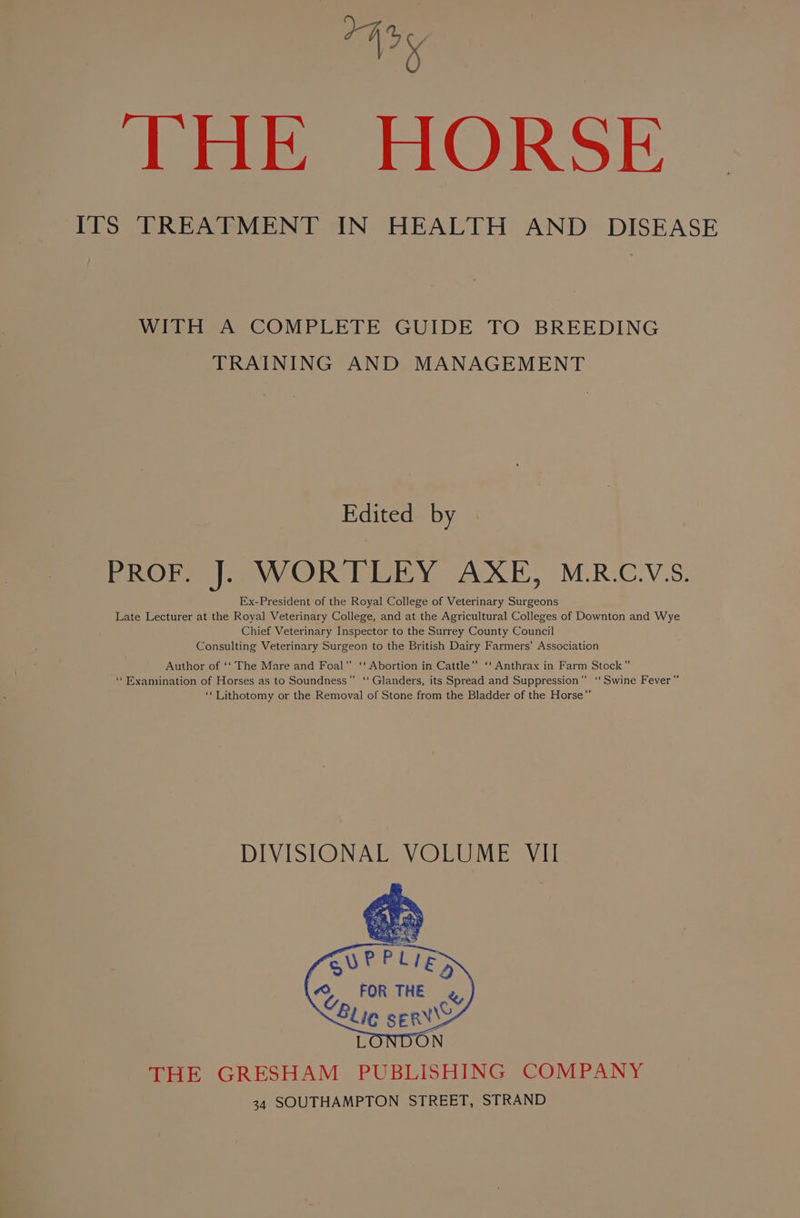 THE HORSE ITS TREATMENT IN HEALTH AND DISEASE WITH A COMPLETE GUIDE TO BREEDING TRAINING AND MANAGEMENT Edited by PROF. J]. WORTLEY AXE, MR.C.V‘S. Ex-President of the Royal College of Veterinary Surgeons Late Lecturer at the Royal Veterinary College, and at the Agricultural Colleges of Downton and Wye Chief Veterinary Inspector to the Surrey County Council Consulting Veterinary Surgeon to the British Dairy Farmers’ Association Author of ‘‘ The Mare and Foal” ‘‘ Abortion in Cattle” ‘‘ Anthrax in Farm Stock” ‘‘ Examination of Horses as to Soundness”’ ‘“‘ Glanders, its Spread and Suppression” ‘‘ Swine Fever” ‘Lithotomy or the Removal of Stone from the Bladder of the Horse”’ DIVISIONAL VOLUME VII THE GRESHAM PUBLISHING COMPANY 34 SOUTHAMPTON STREET, STRAND