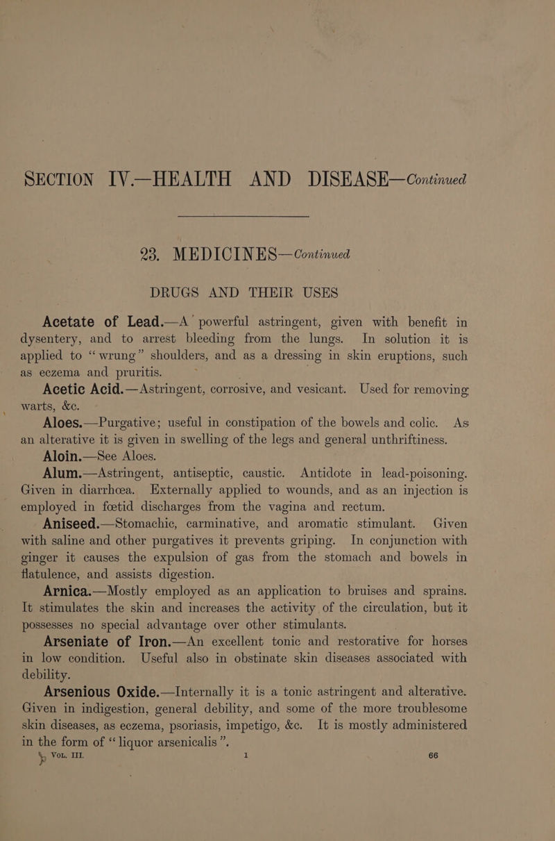 SECTION IV—HEALTH AND DISEASE—Continued 23. MEDICIN ES— Continued DRUGS AND THEIR USES Acetate of Lead.—A powerful astringent, given with benefit in dysentery, and to arrest bleeding from the lungs. In solution it is applied to “‘ wrung” shoulders, and as a dressing in skin eruptions, such as eczema and pruritis. | | Acetic Acid.—Astringent, corrosive, and vesicant. Used for removing warts, &amp;c. Aloes.—Purgative; useful in constipation of the bowels and colic. As an alterative it is given in swelling of the legs and general unthriftiness. Aloin.—See Aloes. Alum.—Astringent, antiseptic, caustic. Antidote in lead-poisoning. Given in diarrhoea. Externally applied to wounds, and as an injection is employed in fcetid discharges from the vagina and rectum. Aniseed.—Stomachic, carminative, and aromatic stimulant. Given with saline and other purgatives it prevents griping. In conjunction with ginger it causes the expulsion of gas from the stomach and bowels in flatulence, and assists digestion. Arnica.—Mostly employed as an application to bruises and sprains. It stimulates the skin and increases the activity of the circulation, but it possesses no special advantage over other stimulants. Arseniate of Iron.—&lt;An excellent tonic and restorative for horses in low condition. Useful also in obstinate skin diseases associated with debility. Arsenious Oxide.—Internally it is a tonic astringent and alterative. Given in indigestion, general debility, and some of the more troublesome skin diseases, as eczema, psoriasis, impetigo, &amp;c. It is mostly administered in the form of “ liquor arsenicalis x