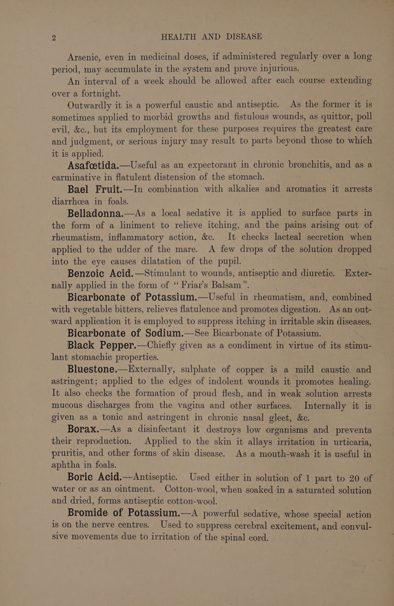 Arsenic, even in medicinal doses, if administered regularly over a long period, may accumulate in the system and prove injurious. An interval of a week should be allowed after each course extending over a fortnight. Outwardly it is a powerful caustic and antiseptic. As the former it is sometimes applied to morbid growths and fistulous wounds, as quittor, poll evil, &amp;c., but its employment for these purposes requires the greatest care and judgment, or serious injury may result to parts beyond those to which it is applied. Asafoetida.—Useful as an expectorant in chronic bronchitis, and as a_ carminative in flatulent distension of the stomach. Bael Fruit.—In combination with alkalies and aromatics it arrests diarrhoea in foals. Belladonna.—As a local sedative it is applied to surface parts in the form of a liniment to relieve itching, and the pains arising out of rheumatism, inflammatory action, &amp;c. It checks lacteal secretion when applied to the udder of the mare. A few drops of the solution dropped into the eye causes dilatation of the pupil. Benzoic Acid.—Stimulant to wounds, antiseptic and diuretic. Exter- nally applied in the form of ‘“ Friar’s Balsam”. Bicarbonate of Potassium.—Useful in rheumatism, and, combined with vegetable bitters, relieves flatulence and promotes digestion. As an out- ward application it is employed to suppress itching in irritable skin diseases. Bicarbonate of Sodium.—See Bicarbonate of Potassium. Black Pepper.—Chiefly given as a condiment in virtue of its stimu- lant stomachic properties. Bluestone.—Externally, sulphate of copper is a mild caustic and astringent; applied to the edges of indolent wounds it promotes healing. It also checks the formation of proud flesh, and in weak solution arrests mucous discharges from the vagina and other surfaces. Internally it is. given as a tonic and astringent in chronic nasal gleet, &amp;c. Borax.—As a disinfectant it destroys low organisms and prevents their reproduction. Applied to the skin it allays irritation in urticaria, pruritis, and other forms of skin disease. As a mouth-wash it is useful in aphtha in foals. Boric Acid.—Antiseptic. Used either in solution of 1 part to 20 of water or as an ointment. Cotton-wool, when soaked in a saturated solution and dried, forms antiseptic cotton-wool. Bromide of Potassium.—A powerful sedative, whose special action is on the nerve centres. Used to suppress cerebral excitement, and convul- sive movements due to irritation of the spinal cord.