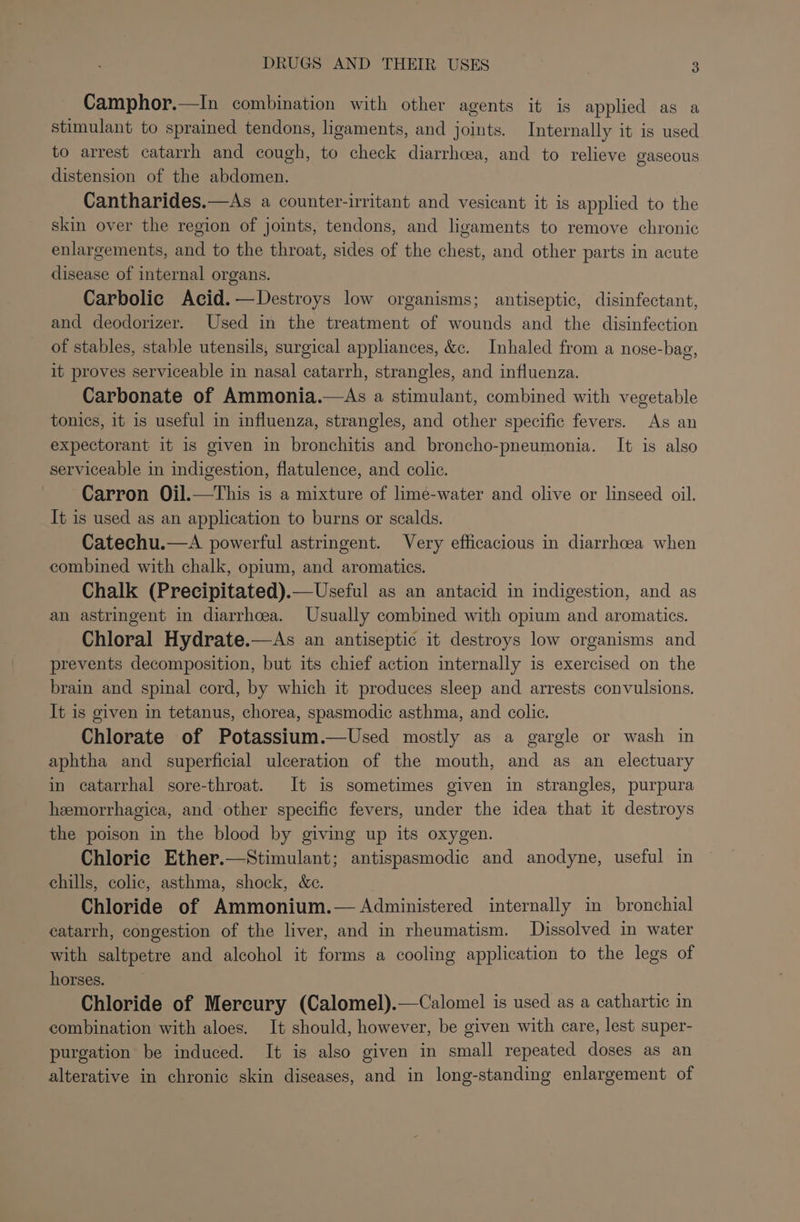 Camphor.—In combination with other agents it is applied as a stimulant to sprained tendons, ligaments, and joints. Internally it is used to arrest catarrh and cough, to check diarrhoea, and to relieve gaseous distension of the abdomen. Cantharides.—As a counter-irritant and vesicant it is applied to the skin over the region of joints, tendons, and ligaments to remove chronic enlargements, and to the throat, sides of the chest, and other parts in acute disease of internal organs. Carbolic Acid.—Destroys low organisms; antiseptic, disinfectant, and deodorizer. Used in the treatment of wounds and the disinfection of stables, stable utensils, surgical appliances, &amp;c. Inhaled from a nose-bag, it proves serviceable in nasal catarrh, strangles, and influenza. Carbonate of Ammonia.—As a stimulant, combined with vegetable tonics, it is useful in influenza, strangles, and other specific fevers. As an expectorant it 1s given in bronchitis and broncho-pneumonia. It is also serviceable in indigestion, flatulence, and colic. Carron Oil.—This is a mixture of limé-water and olive or linseed oil. It is used as an application to burns or scalds. Catechu.—A powerful astringent. Very efficacious in diarrhcea when combined with chalk, opium, and aromatics. Chalk (Precipitated).—Useful as an antacid in indigestion, and as an astringent in diarrhcea. Usually combined with opium and aromatics. Chloral Hydrate.—As an antiseptic it destroys low organisms and prevents decomposition, but its chief action internally is exercised on the brain and spinal cord, by which it produces sleep and arrests convulsions. It is given in tetanus, chorea, spasmodic asthma, and colic. Chlorate of Potassium.—Used mostly as a gargle or wash in aphtha and superficial ulceration of the mouth, and as an electuary in catarrhal sore-throat. It is sometimes given in strangles, purpura heemorrhagica, and other specific fevers, under the idea that it destroys the poison in the blood by giving up its oxygen. Chloric Ether.—Stimulant; antispasmodic and anodyne, useful in chills, colic, asthma, shock, &amp;c. Chloride of Ammonium.— Administered internally in bronchial catarrh, congestion of the liver, and in rheumatism. Dissolved in water with saltpetre and alcohol it forms a cooling application to the legs of horses. Chloride of Mercury (Calomel).—Calomel is used as a cathartic in combination with aloes. It should, however, be given with care, lest super- purgation be induced. It is also given in small repeated doses as an alterative in chronic skin diseases, and in long-standing enlargement of