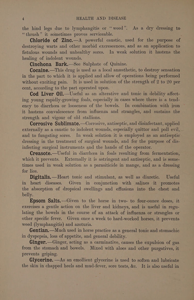 the hind legs due to lymphangitis or “weed”. As a dry dressing to “thrush” it sometimes proves serviceable. Chloride of Zine.—A powerful caustic, used for the purpose of destroying warts and other morbid excrescences, and as an application to fistulous wounds and unhealthy sores. In weak solution it hastens the healing of indolent wounds. Cinchona Bark.—See Sulphate of Quinine. Cocaine.—This drug is used as a local anesthetic, to destroy sensation in the part to which it is applied and allow of operations being performed without exciting pain. It is used in solution of the strength of 2 to 20 per cent, according to the part operated upon. Cod Liver Oil.—Useful as an alterative and tonic in debility affect- ing young rapidly-growing foals, especially in cases where there is a tend- ency to diarrhcea or looseness of the bowels. In combination with iron it hastens convalescence from influenza and strangles, and sustains the strength and vigour of old stallions. Corrosive Sublimate.—Corrosive, antiseptic, and disinfectant, applied externally as a caustic to indolent wounds, especially quittor and poll evil, and to fungating sores. In weak solution it is employed as an antiseptic dressing in the treatment of surgical wounds, and for the purpose of dis- infecting surgical instruments and the hands of the operator. Creasote.—Useful in diarrhcea in foals resulting from fermentation, which it prevents. Externally it is astringent and antiseptic, and is some- times used in weak solution as a parasiticide in mange, and as a dressing for lice. Digitalis. —Heart tonic and stimulant, as well as diuretic. Useful in heart diseases. Given in conjunction with salines it promotes the absorption of dropsical swellings and effusions into the chest and belly. Epsom Salts.—Given to the horse in two- to four-ounce doses, it exercises a gentle action on the liver and kidneys, and is useful in regu- lating the bowels in the course of an attack of influenza or strangles or other specific fever. Given once a week to hard-worked horses, it prevents weed (lymphangitis) and azoturia. Gentian.—Much used in horse practice as a general tonic and stomachic in dyspepsia, loss of appetite, and general debility. Ginger. —Ginger, acting as a carminative, causes the expulsion of : gas from the stomach a bowels. Mixed with aloes and other purgatives, it prevents griping. Glycerine. —As an emollient glycerine is used to soften and lubricate the skin in chapped heels and mud-fever, sore teats, &amp;c. It is also useful in