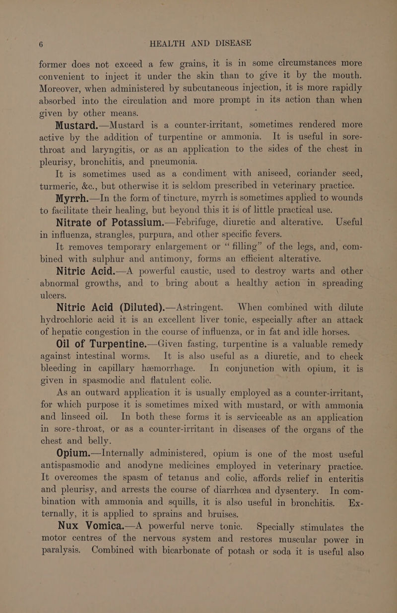 former does not exceed a few grains, it is in some circumstances more convenient to inject it under the skin than to give it by the mouth. Moreover, when administered by subcutaneous injection, it is more rapidly absorbed into the circulation and more prompt in its action than when given by other means. ; Mustard.—Mustard is a counter-irritant, sometimes rendered more active by the addition of turpentine or ammonia. It is useful in sore- throat and laryngitis, or as an application to the sides of the chest in pleurisy, bronchitis, and pneumonia. It is sometimes used as a condiment with aniseed, coriander seed, turmeric, &amp;c., but otherwise it is seldom prescribed in veterinary practice. Myrrh.—In the form of tincture, myrrh is sometimes applied to wounds to facilitate their healing, but beyond this it is of little practical use. Nitrate of Potassium.—Febrifuge, diuretic and alterative. Useful in influenza, strangles, purpura, and other specific fevers. It removes temporary enlargement or “ filling” of the legs, and, com- bined with sulphur and antimony, forms an efficient alterative. Nitric Acid.—A powerful caustic, used to destroy warts and other abnormal growths, and to bring about a healthy action in spreading ulcers. . Nitric Acid (Diluted).—Astringent. When combined with dilute hydrochloric acid it is an excellent liver tonic, especially after an attack of hepatic congestion in the course of influenza, or in fat and idle horses. Oil of Turpentine.—Given fasting, turpentine is a valuable remedy against intestinal worms. It is also useful as a diuretic, and to check bleeding in capillary hemorrhage. In conjunction with opium, it is given in spasmodic and flatulent colic. As an outward application it is usually employed as a counter-irritant, for which purpose it is sometimes mixed with mustard, or with ammonia and linseed oil. In both these forms it is serviceable as an application in sore-throat, or as a counter-irritant in diseases of the organs of the chest and belly. Opium.—Internally administered, opium is one of the most useful antispasmodic and anodyne medicines employed in veterinary practice. It overcomes the spasm of tetanus and colic, affords relief in enteritis and pleurisy, and arrests the course of diarrhcea and dysentery. In com- bination with ammonia and squills, it is also useful in bronchitis. Ex- ternally, it is applied to sprains and _ bruises. Nux Vomica.—A powerful nerve tonic. Specially stimulates the motor centres of the nervous system and restores muscular power in paralysis. Combined with bicarbonate of potash or soda it is useful also