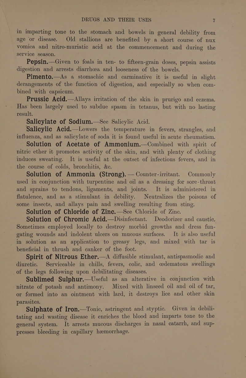 in imparting tone to the stomach and bowels in general debility from age or disease. Old stallions are benefited by a short course of nux vomica and nitro-muriatic acid at the commencement and during the Service season. Pepsin.—Given to foals in ten- to fifteen-grain doses, pepsin assists digestion and arrests diarrhoea and looseness of the bowels. Pimento.—As a stomachie and carminative it is useful in slight derangements of the function of digestion, and especially so when com- bined with capsicum. Prussic Acid.—Allays irritation of the skin in prurigo and eczema. Has been largely used to subdue spasm in tetanus, but with no lasting result. ; Salicylate of Sodium.—See Salicylic Acid. Salicylic Acid.—Lowers the temperature in fevers, strangles, and influenza, and as salicylate of soda it is found useful in acute rheumatism. Solution of Acetate of Ammonium.—Combined with spirit of nitric ether it promotes activity of the skin, and with plenty of clothing induces sweating. It is useful at the outset of infectious fevers, and in the course of colds, bronchitis, &amp;e. Solution of Ammonia (Strong). — Counter-irritant. Commonly used in conjunction with turpentine and oil as a dressing for sore-throat and sprains to tendons, ligaments, and joints. It is administered in flatulence, and as a stimulant in debility. Neutralizes the poisons of some insects, and allays pain and swelling resulting from sting. Solution of Chloride of Zine.—See Chloride of Zine. Solution of Chromic Acid.—Disinfectant. Deodorizer and caustic. Sometimes employed locally to destroy morbid growths and dress fun- gating wounds and indolent ulcers on mucous surfaces. It is also useful in solution as an application to greasy legs, and mixed with tar is beneficial in thrush and canker of the foot. Spirit of Nitrous Ether.—A diffusible stimulant, antispasmodic and diuretic. Serviceable in chills, fevers, colic, and cedematous swellings of the legs following upon debilitating diseases. Sublimed Sulphur.—Useful as an alterative in conjunction with nitrate of potash and antimony. Mixed with linseed oil and oil of tar, or formed into an ointment with lard, it destroys lice and other skin parasites. Sulphate of Iron.—Tonic, astringent and styptic. Given in debili- tating and wasting disease it enriches the blood and imparts tone to the general system. It arrests mucous discharges in nasal catarrh, and sup- presses bleeding in capillary haemorrhage.