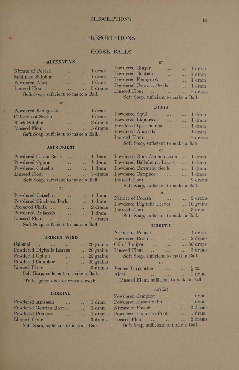 PRESCRIPTIONS HORSE BALLS ALTERATIVE or Nitrate of Potash 1 dram es Ginger 1 dram ‘ Powdered Gentian 1 dram Sublimed Sulphur 1 dram Pp owdered Fenugreek 1 dram Powdered Aloes ... 1 dram Powdered Caraway Seeds 1 dram Linseed Flour .. 3 drams Taser Tit Soft Soap, sufficient 60 make a Ball. TS Ae erin aspires : Soft Soap, sufficient 5 eye a Ball. or COUGH Powdered Fenugreek 1 dram Paedered Sauill Chloride of Sodium 1 dram ae oa q ee can Black Sulphur Sdrementes 1 dram Powdered Ipecacuanha 1 dram Linseed Flour . ... 3 drams Pe eee Aniséed id Soft Soap, sufficient one a Ball. oA pasa lee hing Linseed Flour 2 drams Soft Soap, sufficient to male a Ball. ASTRINGENT Ac Powdered Cassia Bark 1 dram | Powdered Gum Ammoniacum 1 dram Powdered Opium 4dram | Powdered Belladonna Leaves 1 dram Powdered Catechu 1 dram | Powdered Carraway Seeds 1 dram Linseed Flour 3 drams | Powdered Camphor 1 dram Soft Soap, sufficient i ati a Ball. Linseed Flour 2 drams Soft Soap, sufficient a ee a Ball. or or payers Catach : aren Nitrate of Potash 2 drams Powdered Cinchona Bae 1 dram Se iaiee : Powdered Digitalis Leaves ... 10 grains Prepared Chalk 2 drams é Linseed Flour 2 3 drams Be peed Uta Soft Soap, sufficient oS make a Ball. Linseed Flour 2 drams P, Soft Soap, sufficient = ee a Ball. DIURETIC Nitrate of Potash 1 dram BROKEN WIND Powdered Resin .. 2 drams Calomel ... 20 grains | Oil of Juniper ... 30 drops Powdered Digitalis Leaves . 20 grains | Linseed Flour... 3 drams Powdered Opium ..., 20 grains Soft Soap, sufficient to make a Ball. Powdered Camphor . 20 grains or Linseed Flour .. 3drams | Venice Turpentine 4 02. Soft Soap, sufficient n make a Ball. Aloes 1 dram To be given once or twice a week. CORDIAL Powdered Aniseeds : 1 dram Powdered Gentian Root ... 1 dram Powdered Pimento 1 dram Linseed Flour 3 drams Soft Soap, sufficient Q Ae a Ball. Linseed Flour, a aiatert to make a Ball. FEVER Powdered Camphor 1 dram Powdered Epsom Salts 1 dram Nitrate of Potash 2 drams Powdered Liquorice Root 1 dram Linseed Flour 2 drams Soft Soap, sufficient to il a Ball.