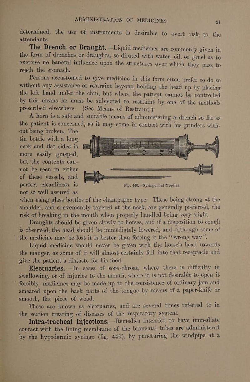 \ determined, the use of instruments is desirable to avert risk to the attendants. The Drench or Draught.—Liquid medicines are commonly given in the form of drenches or draughts, so diluted with water, oil, or oral as to exercise no baneful influence upon the structures over which they pass to reach the stomach. Persons accustomed to give medicine in this form often prefer to do so without any assistance or restraint beyond holding the head up by placing the left hand under the chin, but where the patient cannot be bentxolled prescribed elsewhere. (See Means of Restraint. ) A horn is a safe and suitable means of administering a drench so far as the patient is concerned, as it may come in contact with his erinders with- out being broken. The tin bottle with a long neck and flat sides is more easily grasped, but the contents can- not be seen in either of these vessels, and {jz ——— perfect cleanliness is aes Fig. 440.—Syringe and Needles not so well assured as when using glass bottles of the champagne type. These being strong at the shoulder, and conveniently tapered at the neck, are generally preferred, the risk of breaking in the mouth when properly handled being very slight. Draughts should be given slowly to horses, and if a disposition to cough is observed, the head should be immediately lowered, and, although some of Liquid medicine should never be given with the horse’s head towards the manger, as some of it will almost certainly fall into that receptacle and give the patient a distaste for his food. Electuaries.—In cases of sore-throat, where there is difficulty in swallowing, or of injuries to the mouth, where it is not desirable to open it forcibly, medicines may be made up to the consistence of ordinary jam and smeared upon the back parts of the tongue by means of a paper-knife or smooth, flat piece of wood. These are known as electuaries, and are several times referred to in the section treating of diseases of the respiratory system. Intra-tracheal Injections.—Remedies intended to have immediate contact with the lining membrane of the bronchial tubes are administered by the hypodermic syringe (fig. 440), by puncturing the windpipe at a
