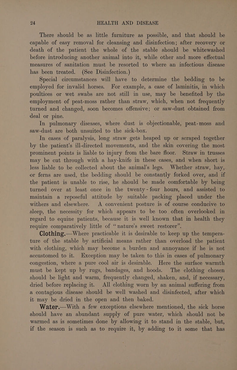 There should be as little furniture as possible, and that should be capable of easy removal for cleansing and disinfection; after recovery or death of the patient the whole of the stable should be whitewashed before introducing another animal into it, while other and more effectual measures of sanitation must be resorted to where an infectious disease has been treated. (See Disinfection.) Special circumstances will have to determine the bedding to be employed for invalid horses. For example, a case of laminitis, in which poultices or wet swabs are not still in use, may be benefited by the employment of peat-moss rather than straw, which, when not frequently turned and changed, soon becomes offensive; or saw-dust obtained from deal or pine. In pulmonary diseases, where dust is objection peat-moss and saw-dust are both unsuited to the sick-box. In cases of paralysis, long straw gets heaped up or scraped together by the patient’s ill-directed movements, and the skin covering the most prominent points is liable to injury from the bare floor. Straw in trusses may be cut through with a hay-knife in these cases, and when short: is less liable to be collected about the animal’s legs. Whether straw, hay, or ferns are used, the bedding should be constantly forked over, and if the patient is unable to rise, he should be made comfortable by being turned over at least once in the twenty-four hours, and assisted to maintain a reposeful attitude by suitable packing placed under the withers and elsewhere. A convenient posture is of course conducive to sleep, the necessity for which appears to be too often overlooked in regard to equine patients, because it is well known that in health they require comparatively little of ‘‘nature’s sweet restorer”. Clothing.—Where practicable it is desirable to keep up the tempera- ture of the stable by artificial means rather than overload the patient with clothing, which may become a burden and annoyance if he is not accustomed to it. Exception may be taken to this in cases of pulmonary congestion, where a pure cool air is desirable. Here the surface warmth must be kept up by rugs, bandages, and hoods. The clothing chosen should be light and warm, frequently changed, shaken, and, if necessary, dried before replacing it. All clothing worn by an animal suffering from a contagious disease should be well washed and disinfected, after which it may be dried in the open and then baked. Water.—With a few exceptions elsewhere mentioned, the sick horse should have an abundant supply of pure water, which should not be warmed as is sometimes done by allowing it to stand in the stable, but, if the season is such as to require it, by adding to it some that has