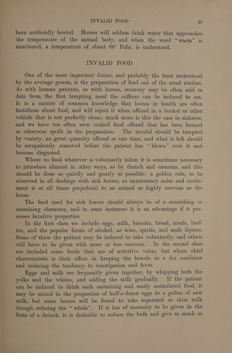 been artificially heated. Horses will seldom drink water that approaches the temperature of the animal body, and when the word “warm” is mentioned, a temperature of about 80° Fahr. is understood. INVALID FOOD One of the most important duties, and probably the least understood by the average groom, is the preparation of food out of the usual routine. As with human patients, so with horses, recovery may be often said to date from the first tempting meal the sufferer can be induced to eat. It is a matter of common knowledge that horses in health are often fastidious about food, and will reject it when offered in a bucket or other vehicle that is not perfectly clean; much more is this the case in sickness, and we have too often seen cooked food offered that has been burned or otherwise spoilt in the preparation. The invalid should be tempted by variety, no great quantity offered at one time, and what is left should be scrupulously removed before the patient has “blown” over it and become disgusted. Where no food whatever is voluntarily taken it is sometimes necessary to introduce aliment in other ways, as by drench and enemata, and this should be done as quietly and gently as possible; a golden rule, to be observed in all dealings with sick horses, as unnecessary noise and excite- ment is at all times prejudicial to an animal so highly nervous as the horse. The food used for sick horses should always be of a nourishing or sustaining character, and in some instances it is an advantage if it pos- sesses laxative properties. In the first class we include eggs, milk, biscuits, bread, meals, beef- tea, and the popular forms of alcohol, as wine, spirits, and malt liquors. Some of these the patient may be induced to take voluntarily, and others will have to be given with more or less coercion. In the second class are included some foods that are of nutritive value, but whose chief characteristic is their effect in keeping the bowels in a lax condition and reducing the tendency to constipation and fever. Eggs and milk are frequently given together, by whipping both the yolks and the whites, and adding the milk gradually. If the patient can be induced to drink such sustaining and easily assimilated food, it may be mixed in the proportion of half-a-dozen eggs to a gallon of new milk, but some horses will be found to take separated or skim milk though refusing the “whole”. If it has of necessity to be given in the form of a drench, it is desirable to reduce the bulk and give as much as