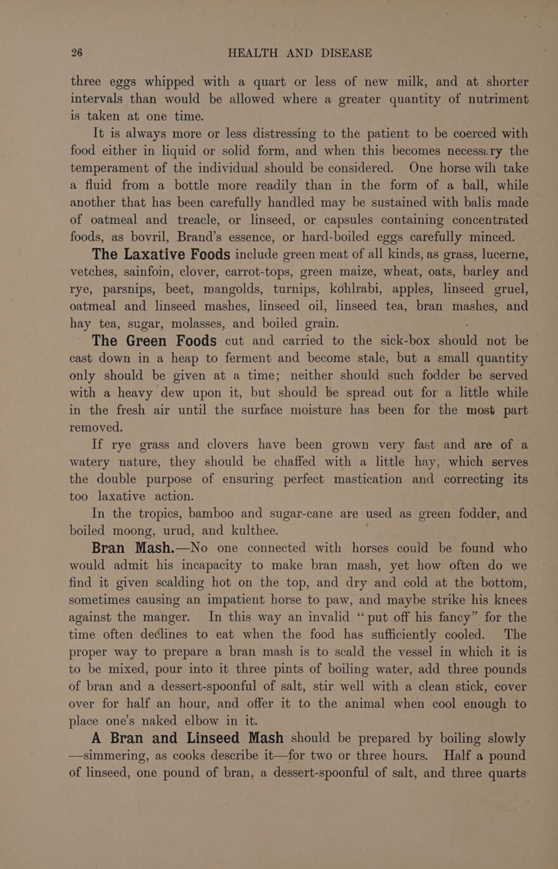 three eggs whipped with a quart or less of new milk, and at shorter intervals than would be allowed where a greater quantity of nutriment is taken at one time. It is always more or less distressing to the patient to be coerced with food either in liquid or solid form, and when this becomes necessiry the temperament of the individual should be considered. One horse wili take a fluid from a bottle more readily than in the form of a ball, while another that has been carefully handled may be sustained with balis made of oatmeal and treacle, or linseed, or capsules containing concentrated foods, as bovril, Brand’s essence, or hard-boiled eggs carefully minced. The Laxative Foods include green meat of all kinds, as grass, lucerne, vetches, sainfoin, clover, carrot-tops, green maize, wheat, oats, barley and rye, parsnips, beet, mangolds, turnips, kohlrabi, apples, linseed gruel, oatmeal and linseed mashes, linseed oil, linseed tea, bran mashes, and hay tea, sugar, molasses, and boiled grain. The Green Foods cut and carried to the sick-box aiouid not be cast down in a heap to ferment and become stale, but a small quantity only should be given at a time; neither should such fodder be served with a heavy dew upon it, but should be spread out for a little while in the fresh air until the surface moisture has been for the most part removed. If rye grass and clovers have been grown very fast and are of a watery nature, they should be chaffed with a little hay, which serves the double purpose of ensuring perfect mastication and correcting its too laxative action. In the tropics, bamboo and sugar-cane are used as green fodder, and boiled moong, urud, and kulthee. Bran Mash.—No one connected with horses could be found who would admit his incapacity to make bran mash, yet how often do we find it given scalding hot on the top, and dry and cold at the bottom, sometimes causing an impatient horse to paw, and maybe strike his knees against the manger. In this way an invalid “ put off his fancy” for the time often declines to eat when the food has sufficiently cooled. The proper way to prepare a bran mash is to scald the vessel in which it is to be mixed, pour into it three pints of boiling water, add three pounds of bran and a dessert-spoonful of salt, stir well with a clean stick, cover over for half an hour, and offer it to the animal when cool enough to place one’s naked elbow in it. A Bran and Linseed Mash should be prepared by boiling slowly —simmering, as cooks describe it—for two or three hours. Half a pound of linseed, one pound of bran, a dessert-spoonful of salt, and three quarts: