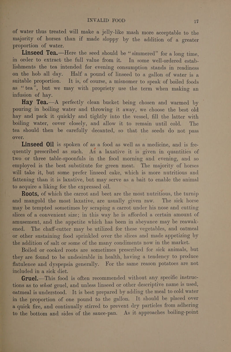 &lt;5 of water thus treated will make a jelly-like mash more acceptable to the majority of horses than if made sloppy by the addition of a oreater proportion of water. Linseed Tea.—Here the seed should be “simmered” for a long time, in order to extract the full value from it. In some well-ordered estab- lishments the tea intended for evening consumption stands in readiness on the hob all day. Half a pound of linseed to a gallon of water is a suitable proportion. It is, of course, a misnomer to speak of boiled foods as “tea”, but we may with propriety use the term when making an infusion of hay. Hay Tea.—A perfectly clean bucket being chosen and warmed by pouring in boiling water and throwing it away, we choose the best old hay and pack it quickly and tightly into the vessel, fill the latter with boiling water, cover closely, and allow it to remain until cold. The tea should. then be carefully decanted, so that the seeds do not pass over. : Linseed Oil is spoken of as a food as well as a medicine, and is fre- quently prescribed as such. As a laxative it is given in quantities of two or three table-spoonfuls in the food morning and evening, and so employed is the best substitute for green meat. The majority of horses will take it, but some prefer linseed cake, which is more nutritious and fattening than it is laxative, but may serve as a bait to enable the animal to acquire a liking for the expressed oil. : Roots, of which the carrot and beet are the most nutritious, the turnip and mangold the most laxative, are usually given raw. The sick horse may be tempted sometimes by scraping a carrot under his nose and cutting slices of a convenient size; in this way he is afforded a certain amount of amusement, and the appetite which has been in abeyance may be reawak- ened. The chaff-cutter may be utilized for these vegetables, and oatmeal or other sustaining food sprinkled over the slices and made appetizing by the addition of salt or some of the many condiments now in the market. Boiled or cooked roots are sometimes prescribed for sick animals, but they are found to be undesirable in health, having a tendency to produce flatulence and dyspepsia generally. For the same reason potatoes are not included in a sick diet. Gruel.—This food is often recommended without any specific instruc- tions as to what gruel, and unless linseed or other descriptive name is used, in the proportion of one pound to the gallon. It should be placed over a quick fire, and continually stirred to prevent dry particles from adhering to the bottom and sides of the sauce-pan. As it approaches boiling-point
