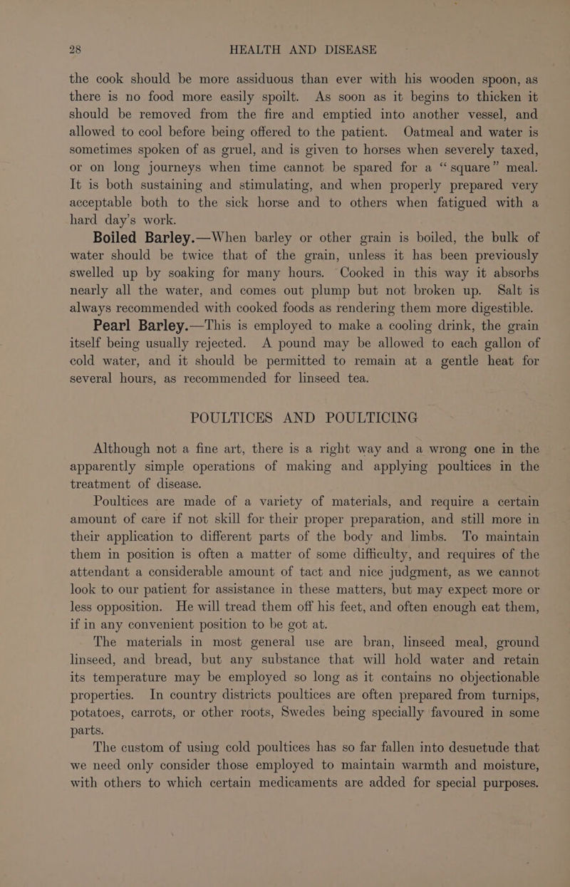 the cook should be more assiduous than ever with his wooden spoon, as there is no food more easily spoilt. As soon as it begins to thicken it should be removed from the fire and emptied into another vessel, and allowed to cool before being offered to the patient. Oatmeal and water is sometimes spoken of as gruel, and is given to horses when severely taxed, or on long journeys when time cannot be spared for a “square” meal. It is both sustaining and stimulating, and when properly prepared very acceptable both to the sick horse and to others when fatigued with a hard day’s work. Boiled Barley.—When barley or other grain is boiled, the bulk of water should be twice that of the grain, unless it has been previously swelled up by soaking for many hours. Cooked in this way it absorbs nearly all the water, and comes out plump but not broken up. Salt is always recommended with cooked foods as rendering them more digestible. Pearl Barley.—This is employed to make a cooling drink, the grain itself being usually rejected. A pound may be allowed to each gallon of cold water, and it should be permitted to remain at a gentle heat for several hours, as recommended for linseed tea. POULTICES AND POULTICING Although not a fine art, there is a right way and a wrong one in the apparently simple operations of making and applying poultices in the treatment of disease. Poultices are made of a variety of materials, and require a certain amount of care if not skill for their proper preparation, and still more in their application to different parts of the body and limbs. To maintain them in position is often a matter of some difficulty, and requires of the attendant a considerable amount of tact and nice judgment, as we cannot look to our patient for assistance in these matters, but may expect more or less opposition. He will tread them off his feet, and often enough eat them, if in any convenient position to be got at. The materials in most general use are bran, linseed meal, ground linseed, and bread, but any substance that will hold water and retain its temperature may be employed so long as it contains no objectionable properties. In country districts poultices are often prepared from turnips, potatoes, carrots, or other roots, Swedes being specially favoured in some parts. The custom of using cold poultices has so far fallen into desuetude that we need only consider those employed to maintain warmth and moisture, with others to which certain medicaments are added for special purposes.